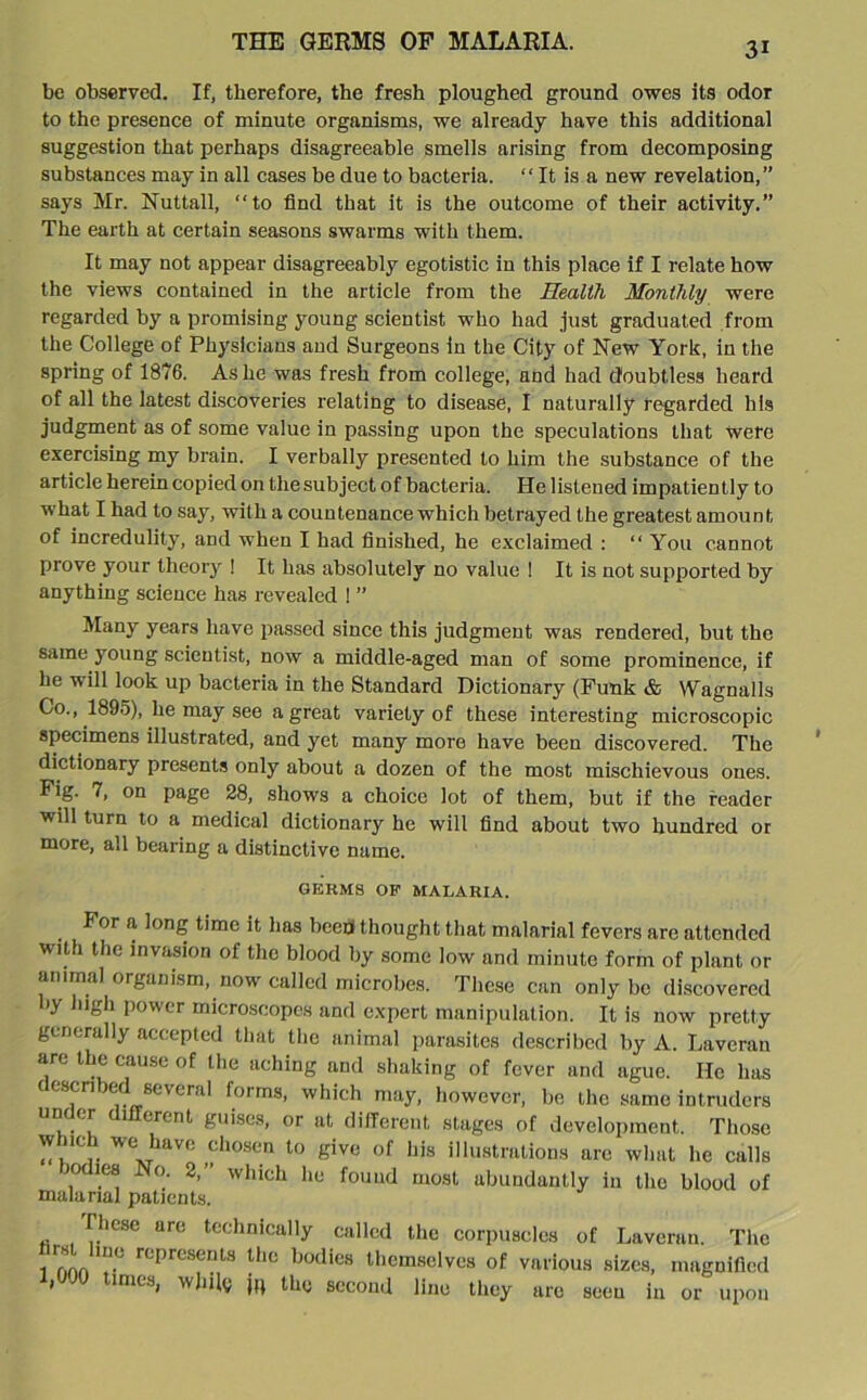 THE GERMS OF MALARIA. be observed. If, therefore, the fresh ploughed ground owes its odor to the presence of minute organisms, we already have this additional suggestion that perhaps disagreeable smells arising from decomposing substances may in all cases be due to bacteria. “ It is a new revelation,” says Mr. Nuttall, “to find that it is the outcome of their activity.” The earth at certain seasons swarms with them. It may not appear disagreeably egotistic in this place if I relate how the views contained in the article from the Health Monthly were regarded by a promising young scientist who had just graduated from the College of Physicians and Surgeons in the City of New York, in the spring of 1876. Ashe was fresh from college, and had doubtless heard of all the latest discoveries relating to disease, I naturally regarded his judgment as of some value in passing upon the speculations that were exercising my brain. I verbally presented to him the substance of the article herein copied on the subject of bacteria. He listened impatiently to what I had to say, with a countenance which betrayed the greatest amount of incredulity, and when I had finished, he exclaimed : “ You cannot prove your theory ! It has absolutely no value ! It is not supported by anything science has revealed ! ” Many years have passed since this judgment was rendered, but the same young scientist, now a middle-aged man of some prominence, if he will look up bacteria in the Standard Dictionary (Funk & Wagnalls Co., 1895), he may see a great variety of these interesting microscopic specimens illustrated, and yet many more have been discovered. The dictionary presents only about a dozen of the most mischievous ones. Fig. 7, on page 28, shows a choice lot of them, but if the reader will turn to a medical dictionary he will find about two hundred or more, all bearing a distinctive name. GERMS OF MALARIA. For a long time it has heed thought that malarial fevers are attended w'lth the invasion of the blood by some low and minute form of plant or animal organism, now called microbes. These can only be discovered by high power microscopes and expert manipulation. It is now pretty generally accepted that the animal parasites described by A. Laveran are the cause of the aching and shaking of fever and ague. He has described several forms, which may, however, be the same intruders under different guises, or at different stages of development. Those w mh we have chosen to give of his illustrations are what he calls Kxlies No. 2,” which he found most abundantly in the blood of malarial patients. These are technically called the corpuscles of Laveran. The iUonn ln.° rCpreSeDt,S Ulc boiIics themselves of various sizes, magnified 1 times, while jtt the second line they are seeu in or upon