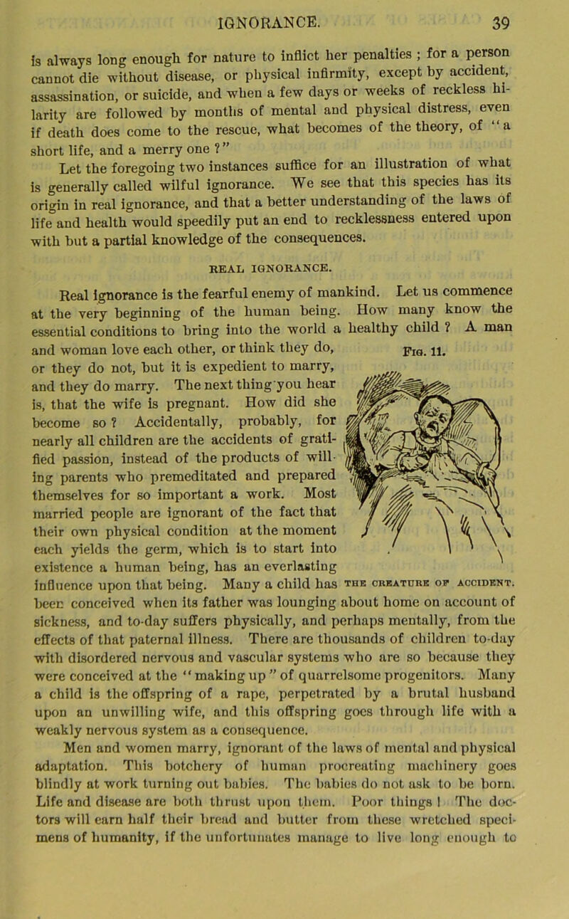 is always long enough for nature to inflict her penalties ; for a person cannot die without disease, or physical infirmity, except by accident, assassination, or suicide, and when a few days or weeks of reckless hi- larity are followed by months of mental and physical distress, even if death does come to the rescue, what becomes of the theory, of “ a short life, and a merry one ? ” Let the foregoing two instances suffice for an illustration of what is generally called wilful ignorance. We see that this species has its origin in real ignorance, and that a better understanding of the laws of life and health would speedily put an end to recklessness entered upon with but a partial knowledge of the consequences. REAL IGNORANCE. Real ignorance is the fearful enemy of mankind. Let us commence at the very beginning of the human being. How many know the essential conditions to bring into the world a healthy child ? A man and woman love each other, or think they do, jig. or they do not, but it is expedient to marry, and they do marry. The next thing you hear is, that the wife is pregnant. How did she become so ? Accidentally, probably, for nearly all children are the accidents of grati- fied passion, instead of the products of will- ing parents who premeditated and prepared themselves for so important a work. Most married people are ignorant of the fact that their own physical condition at the moment each yields the germ, which is to start into existence a human being, has an everlasting influence upon that being. Many a child has the creature of accident. been conceived when its father was lounging about home on account of sickness, and to-day suffers physically, and perhaps mentally, from the effects of that paternal illness. There are thousands of children to-day with disordered nervous and vascular systems who are so because they were conceived at the “ making up ” of quarrelsome progenitors. Many a child is the offspring of a rape, perpetrated by a brutal husband upon an unwilling wife, and this offspring goes through life with a weakly nervous system as a consequence. Men and women marry, ignorant of the laws of mental and physical adaptation. This botchcry of human procreating machinery goes blindly at work turning out babies. The babies do not ask to be born. Life and disease are both thrust upon them. Poor tilings I The doc- tors will earn half their bread and butter from these wretched speci- mens of humanity, if the unfortunates manage to live long enough to