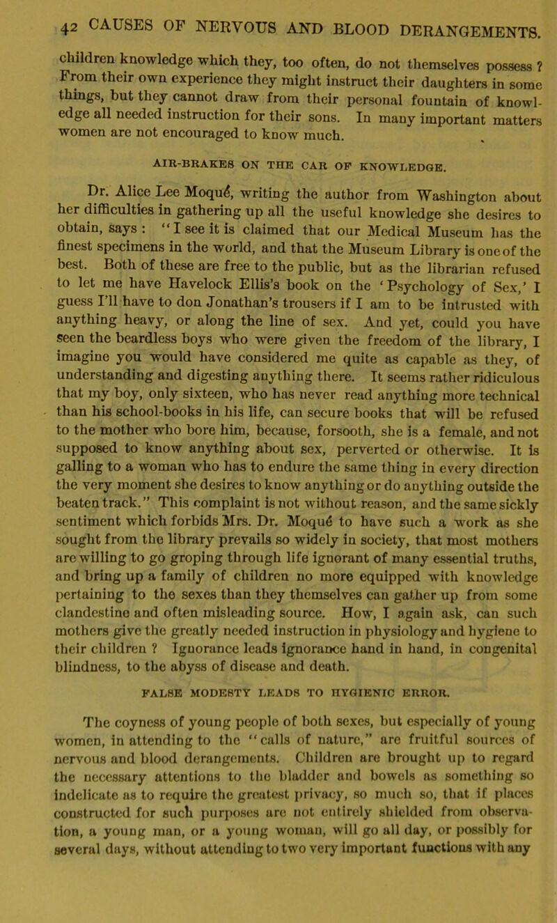 children knowledge which they, too often, do not themselves possess ? From their own experience they might instruct their daughters in some things, but they cannot draw from their personal fountain of knowl- edge all needed instruction for their sons. In many important matters women are not encouraged to know much. AIR-BRAKES ON THE CAR OF KNOWLEDGE. Dr. Alice Lee Moqu<?, writing the author from Washington about her difficulties in gathering up all the useful knowledge she desires to obtain, says : ‘ I see it is claimed that our Medical Museum has the finest specimens in the world, and that the Museum Library is one of the best. Both of these are free to the public, but as the librarian refused to let me have Havelock Ellis’s book on the ‘Psychology of Sex,’ I guess I’ll have to don Jonathan’s trousers if I am to be intrusted with anything heavy, or along the line of sex. And yet, could you have Seen the beardless boys who were given the freedom of the library, I imagine you would have considered me quite as capable as they, of understanding and digesting anything there. It seems rather ridiculous that my boy, only sixteen, who has never read anything more technical than his school-books in his life, can secure books that will be refused to the mother who bore him, because, forsooth, she is a female, and not supposed to know anything about sex, perverted or otherwise. It is galling to a woman who has to endure the same thing in every direction the very moment she desires to know anything or do anything outside the beaten track.” This complaint is not without reason, and the same sickly sentiment which forbids Mrs. Dr. Moqu<5 to have such a work as she sought from the library prevails so widely in society, that most mothers are willing to go groping through life ignorant of many essential truths, and bring up a family of children no more equipped with knowledge pertaining to the sexes than they themselves can gather up from some clandestine and often misleading source. How, I again ask, can such mothers give the greatly needed instruction in physiology and hygiene to their children ? Ignorance leads ignorance hand in hand, in congenital blindness, to the abyss of disease and death. FALSE MODESTY LEADS TO ITYGIKNIC ERROR. The coyness of young people of both sexes, but especially of young women, in attending to the “calls of nature,” are fruitful sources of nervous and blood derangements. Children are brought up to regard the necessary attentions to the bladder and bowels as something so indelicate as to require the greatest privacy, so much so, that if places constructed for such purposes are not entirely shielded from observa- tion, a young man, or a young woman, will go all day, or possibly for sevcrul days, without attending to two very important functions with any
