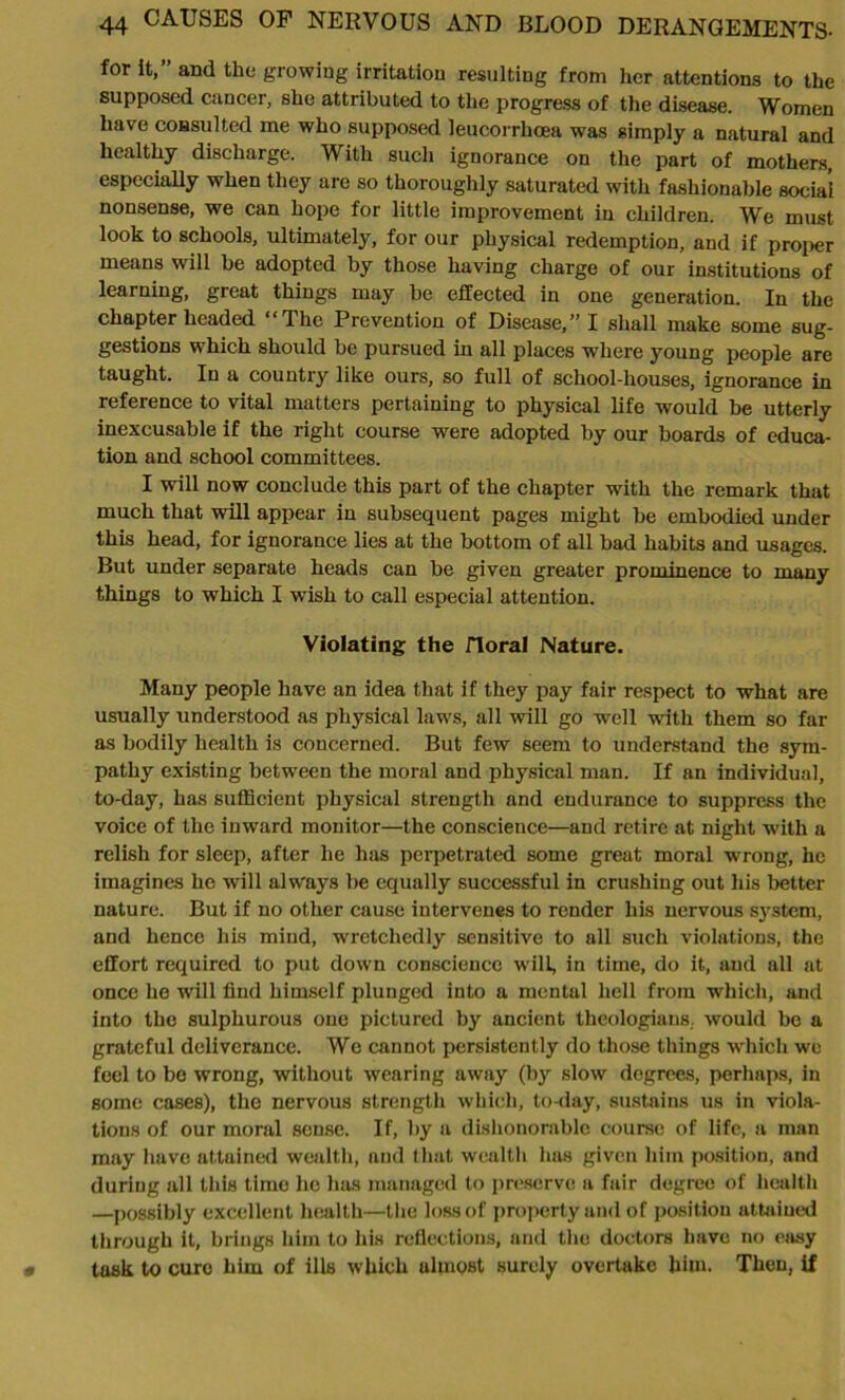 for it,” and the growing irritation resulting from her attentions to the supposed cancer, she attributed to the progress of the disease. Women have consulted me who supposed leucorrhoea was simply a natural and healthy discharge. With such ignorance on the part of mothers, especially when they are so thoroughly saturated with fashionable social nonsense, we can hope for little improvement in children. We must look to schools, ultimately, for our physical redemption, and if proper means will be adopted by those having charge of our institutions of learning, great things may be effected in one generation. In the chapter headed “The Prevention of Disease,” I shall make some sug- gestions which should be pursued in all places where young people are taught. In a country like ours, so full of school-houses, ignorance in reference to vital matters pertaining to physical life would be utterly inexcusable if the right course were adopted by our boards of educa- tion and school committees. I will now conclude this part of the chapter with the remark that much that will appear in subsequent pages might be embodied under this head, for ignorance lies at the bottom of all bad habits and usages. But under separate heads can be given greater prominence to many things to which I wish to call especial attention. Violating the floral Nature. Many people have an idea that if they pay fair respect to what are usually understood as physical laws, all will go well with them so far as bodily health is concerned. But few seem to understand the sym- pathy existing between the moral and physical man. If an individual, to-day, has sufficient physical strength and endurance to suppress the voice of the inward monitor—the conscience—and retire at night with a relish for sleep, after he has perpetrated some great moral wrong, he imagines he will always be equally successful in crushing out his better nature. But if no other cause intervenes to render his nervous system, and hence his mind, wretchedly sensitive to all such violations, the effort required to put down conscience will, in time, do it, and all at once he will find himself plunged into a mental hell from which, and into the sulphurous one pictured by ancient theologians., would be a grateful deliverance. We cannot persistently do those things which we feel to be wrong, without wearing away (by slow degrees, perhaps, in some cases), the nervous strength which, to-day, sustains us in viola- tions of our moral sense. If, by a dishonorable course of life, a man may have attained wealth, and that wealth has given him position, and during all this time lie has managed to preserve a fair degree of health —possibly excellent health—the loss of property and of position attained through it, brings him to his reflections, and the doctors have no easy task to cure him of ills which ulmost surely overtake him. Then, if