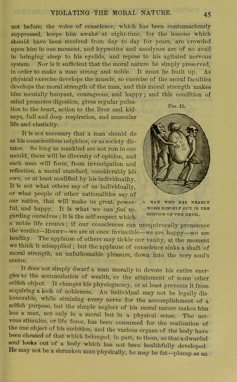 Fig. 13. not before, the voice of conscience, which has been contumaciously suppressed, keeps him awake at night-time, for the lessons which should have been received from day to day for years, are crowded upon him in one moment, and hypnotics and anodynes are of no avail in bringing sleep to his eyelids, and repose to his agitated nervous system. Nor is it sufficient that the moral nature be simply preserved, in order to make a man strong and noble. It must be built up. As physical exercise develops the muscle, so exercise of the moral faculties develops the moral strength of the man, and this moral strength makes him mentally buoyant, courageous, and happy; and this condition of mind promotes digestion, gives regular pulsa- tion to the heart, action to the liver and kid- neys, full and deep respiration, and muscular life and elasticity. It is not necessary that a man should do as his conscientious neighbor, or as society dic- tates. So long as mankind are not run in one mould, there will be diversity of opinion, and each man will form, from investigation and reflection, a moral standard, considerably his own, or at least modified by his individuality. It is not what others say of us individually, or what people of other nationalities say of our nation, that will make us great, power- ful, and happy. It is what we can feel re- garding ourselves ; it is the self-respect which a noble life creates ; if our consciences can unequivocally pronounce the verdict Rigiit—we are at once invincible—we are happy—we are healthy. The applause of others may tickle our vanity, at the moment we think it misapplied ; but the applause of conscience sinks a shaft of A MAN WHO HAS NEARLY WORN HIMSELF OUT IN THE SERVICE OF THE DEVIL. moral strength, an unfathomable pleasure, down into the very soul’s centre. It does not simply dwarf a man morally to devote his entire ener- gies to the accumulation of wealth, or the attainment of some other selfish object. It changes his physiognomy, or at least prevents it from acquiring a look of nobleness. An individual may not be legally dis- honorable, while straining every nerve for the accomplishment of a selfish purpose, but the simple neglect of his moral nature makes him less a man, not only in a moral but in a physical sense. The uer- vous stimulus, or life force, has been consumed for the realization of the one object of his ambition, and the various organs of the body have been cheated of that which belonged, in part, to them, so that a dwarfed soul looks out of a body which has not been healthfully developed. He may not be a shrunken man physically, he may be fat—plump as an