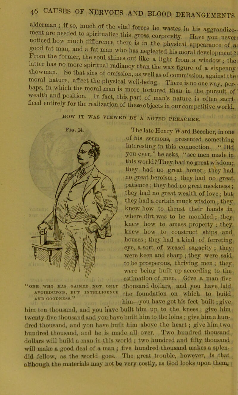 alderman ; if so much of the vital forces he wastes in his aggrandize- ment are needed to spiritualize this gross corporeity. Have you never noticed how much difference there is in the physical appearance of a gooc fat mail, and a fat man who has neglected his moral development ? Fiom the former, the soul shines out like a light from a window ; the latter has no more spiritual radiancy than the wax figure of a sixpenny showman. So that sins of omission, as well as of commission, against the moral. nature, affect the physical well-being. There is no one way, per- haps, m which the moral man is more tortured than in the pursuit of wealth and position. In fact, this part of man’s nature is often sacri- ficed entirely for the realization of these objects in our competitive world. HOW IT WAS VIEWED BY A NOTED PREACHER. Tig. 14. The late Henry Ward Beecher, in one of his sermons, presented sometbing interesting in this connection. “ Did you ever,” he asks, “see men made in this world ? They had no great wisdom; they had no great honor; they had no great heroism ; they had no great patience ; they had no great meekness ; they had no great wealth of love ; but they had a certain muck wisdom ; they knew how to thrust their hands in where dirt was to be moulded ; they knew how to amass property ; they knew how to construct ships and houses ; they had a kind of ferreting eye, a sort of weasel sagacity ; they were keen and sharp ; they were said to be prosperous, thriving men ; they were being built up according to the estimation of men. Give a man five thousand dollars, and you have laid the foundation on which to build him—you have got his feet built; give him ten thousand, and you have built him up to the knees ; give him twenty-five thousand and you have built him to the loins ; give him a hun- dred thousand, and you have built him above the heart; give him two hundred thousand, and he is made all over. Two hundred thousand dollars will build a man in this world ; two hundred and fifty thousand will make a good deal of a man ; five hundred thousand makes a splen- did fellow, as the world goes. The great trouble, however, is that although the materials may not be very costly, as God looks upou them, ONE WHO HAS GAINED NOT ONLY AVOlUDUrOIS, BUT INTELLIGENCE ANT) OOODNKH8.”