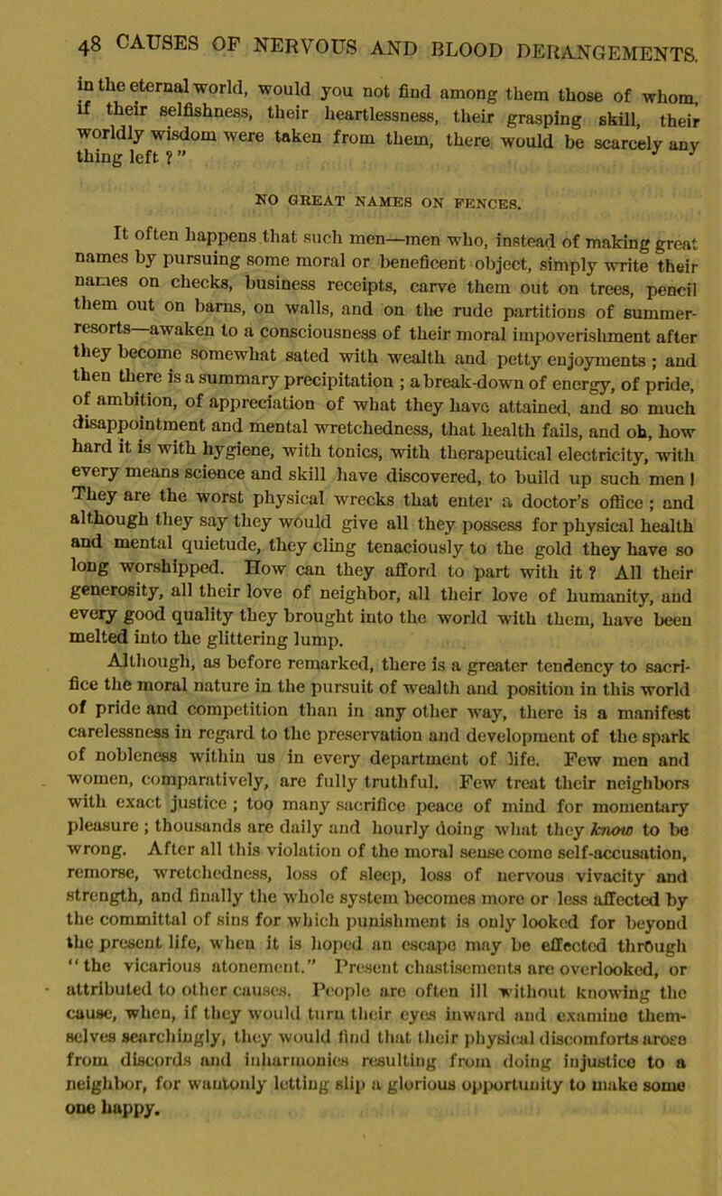 in the eternal world, would you not find among them those of whom, if their selfishness, their heartlessness, their grasping skill their worldly wisdom were taken from them, there would be scarcely any thing left ? ” J } NO GREAT NAMES ON PENCES. It often happens that such men—men who, instead of making great names by pursuing some moral or beneficent object, simply write their names on checks, business receipts, carve them out on trees, pencil them out on barns, on walls, and on the rude partitions of summer- resorts awaken to a consciousness of their moral impoverishment after they become somewhat sated with wealth and petty enjoyments ; and then there is a summary precipitation ; a break-down of energy, of pride, of ambition, of appreciation of what they have attained, and so much disappointment and mental wretchedness, that health fails, and oh, how hard it is with hygiene, with tonics, with therapeutical electricity, with every means science and skill have discovered, to build up such men I They are the worst physical wrecks that enter a doctor’s office ; and although they say they would give all they possess for physical health and mental quietude, they cling tenaciously to the gold they have so long worshipped. How can they afford to part with it ? All their generosity, all their love of neighbor, all their love of humanity, and every good quality they brought into the world with them, have been melted into the glittering lump. Although, as before remarked, there is a greater tendency to sacri- fice the moral nature in the pursuit of wealth and position in this world of pride and competition than in any other way, there is a manifest carelessness in regard to the preservation and development of the spark of nobleness within us in every department of fife. Few men and women, comparatively, are fully truthful. Few treat their neighbors with exact justice ; top many sacrifice peace of mind for momentary pleasure ; thousands are daily and hourly doing what they know to be wrong. After all this violation of the moral sense come self-accusation, remorse, wretchedness, loss of sleep, loss of nervous vivacity and strength, and finally the whole system becomes more or less affected by the committal of sins for which punishment is only looked for beyond the present life, when it is hoped an escape may be effected through “the vicarious atonement.” Present chastisements arc overlooked, or attributed to other causes. People are often ill without knowing the cause, when, if they would turn their cye.s inward and examine them- selves searchingly, they would find that their physical discomforts arose from discords and inharmonies resulting from doing injustice to a neighbor, for wantonly letting slip a glorious opportunity to make some one happy.