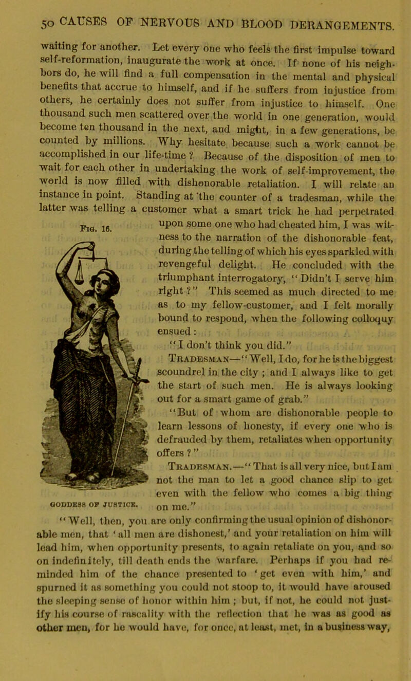 waiting for another. Let every one who feels the first impulse toward self-reformation, inaugurate the work at once. If none of his neigh- bors do, he will find a full compensation in the mental and physical benefits that accrue to himself, and if he suffers from injustice from others, he certainly does not suffer from injustice to himself. One thousand such men scattered over the world in one generation, would become ten thousand in the next, and might, in a few generations, be counted by millions. Why hesitate because such a work cannot be accomplished in our life-time ? Because of the disposition of men to wait for each other in undertaking the work of self-improvement, the world is now filled with dishonorable retaliation. I will relate an instance in point, (standing at 'the counter of a tradesman, while the latter was telling a customer what a smart trick he had perpetrated upon some one who had cheated him, I was wit- ness to the narration of the dishonorable feat, during the telling of which his eyes sparkled with revengeful delight. He concluded with the triumphant interrogatory, “Didn’t I serve him right ? ” This seemed as much directed to me as to my fellow-customer, and I felt morally bound to respond, when the following colloquy ensued: “I don’t think you did.” Tradesman—“Well, Ido, for he is the biggest the start of such men. He is always looking out for a smart game of grab.” “But of whom are dishonorable people to learn lessons of honesty, if every one who is defrauded by them, retaliates when opportunity offers ? ” Tradesman.—“That is all very nice, but lam not the man to let a good chance slip to get even with the fellow who comes a big thing GODDESS or JUSTICE. 0Q raC-” “Well, then, you are only confirming the usual opinion of dishonor- able men, that ‘ all men are dishonest,’ and your retaliation on him will lead him, when opportunity presents, to again retaliate on you, and so- on indefinitely, till death ends the warfare. Perhaps if you had re- minded him of the chance presented to ‘get even with him,’ and spurned it as something you could not stoop to, it would have aroused the sleeping sense of honor within him ; but, if not, he could not just- ify his course of rascality with the reflection that he was as good as other men, for he would liave, for once, at least, met, in a business way, Fig. 16.