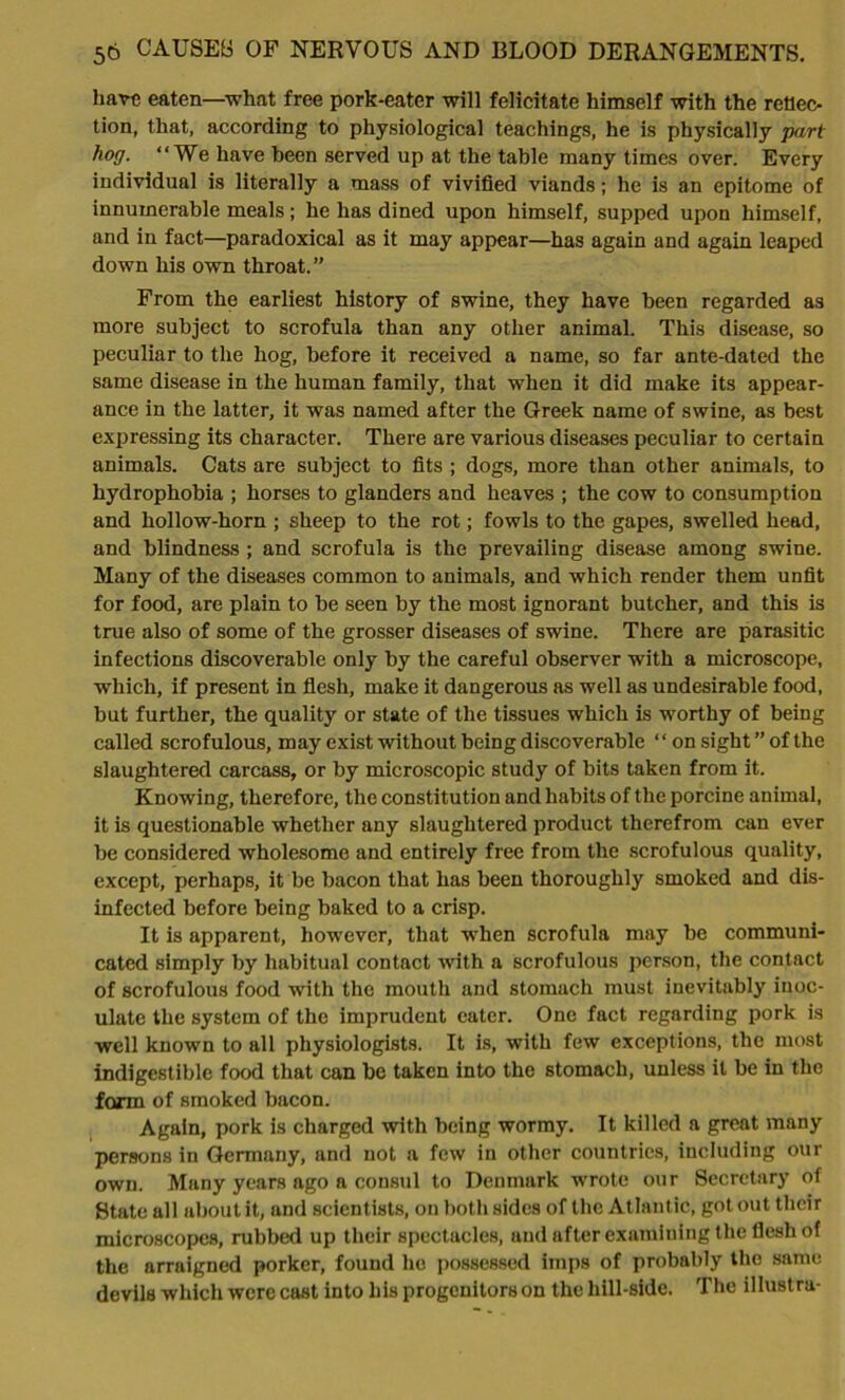 hare eaten—what free pork-eater will felicitate himself with the reflec- tion, that, according to physiological teachings, he is physically part hog. “We have been served up at the table many times over. Every individual is literally a mass of vivified viands; he is an epitome of innumerable meals; he has dined upon himself, supped upon himself, and in fact—paradoxical as it may appear—has again and again leaped down his own throat.” From the earliest history of swine, they have been regarded as more subject to scrofula than any other animal. This disease, so peculiar to the hog, before it received a name, so far ante-dated the same disease in the human family, that when it did make its appear- ance in the latter, it was named after the Greek name of swine, as best expressing its character. There are various diseases peculiar to certain animals. Cats are subject to fits ; dogs, more than other animals, to hydrophobia ; horses to glanders and heaves ; the cow to consumption and hollow-horn ; sheep to the rot; fowls to the gapes, swelled head, and blindness ; and scrofula is the prevailing disease among swine. Many of the diseases common to animals, and which render them unfit for food, are plain to be seen by the most ignorant butcher, and this is true also of some of the grosser diseases of swine. There are parasitic infections discoverable only by the careful observer with a microscope, which, if present in flesh, make it dangerous as well as undesirable food, but further, the quality or state of the tissues which is worthy of being called scrofulous, may exist without being discoverable ‘ ‘ on sight ” of the slaughtered carcass, or by microscopic study of bits taken from it. Knowing, therefore, the constitution and habits of the porcine animal, it is questionable whether any slaughtered product therefrom can ever be considered wholesome and entirely free from the scrofulous quality, except, perhaps, it be bacon that has been thoroughly smoked and dis- infected before being baked to a crisp. It is apparent, however, that when scrofula may be communi- cated simply by habitual contact with a scrofulous person, the contact of scrofulous food with the mouth and stomach must inevitably inoc- ulate the system of the imprudent eater. One fact regarding pork is well known to all physiologists. It is, with few exceptions, the most indigestible food that can he taken into the stomach, unless it be in the form of smoked bacon. Again, pork is charged with being wormy. It killed a great many persons in Germany, and not a few in other countries, including our own. Many years ago a consul to Denmark wrote our Secretary of State all about it, and scientists, on both sides of the Atlantic, got out their microscopes, rubbed up their spectacles, and after examining the flesh of the arraigned porker, found he possessed imps of probably the same devils which were cast into his progenitors on the hill-side. The illustra-