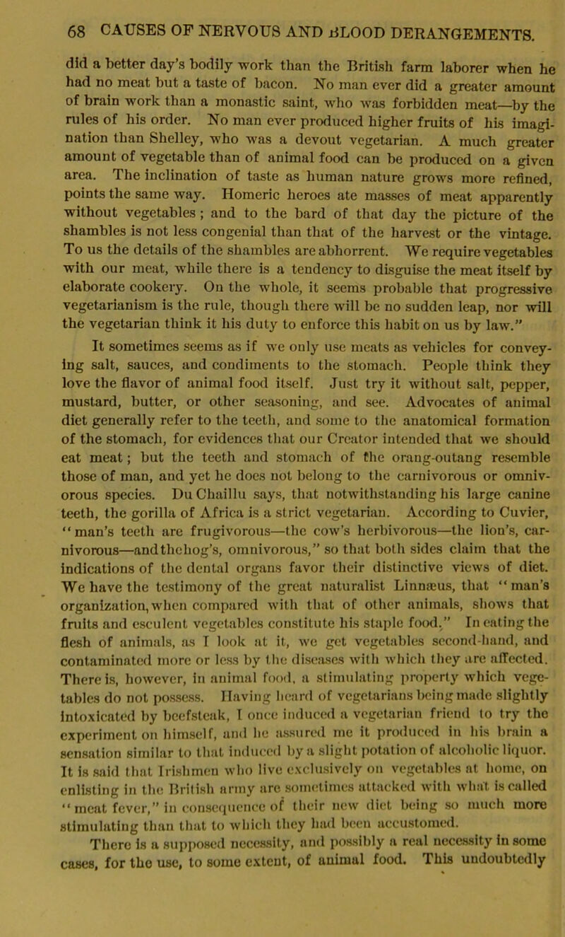 did a better day’s bodily work than the British farm laborer when he had no meat but a taste of bacon. No man ever did a greater amount of brain work than a monastic saint, who was forbidden meat—by the rules of his order. No man ever produced higher fruits of his imagi- nation than Shelley, who was a devout vegetarian. A much greater amount of vegetable than of animal food can be produced on a given area. The inclination of taste as human nature grows more refined, points the same way. Homeric heroes ate masses of meat apparently without vegetables ; and to the bard of that day the picture of the shambles is not less congenial than that of the harvest or the vintage. To us the details of the shambles are abhorrent. We require vegetables with our meat, while there is a tendency to disguise the meat itself by elaborate cookery. On the whole, it seems probable that progressive, vegetarianism is the rule, though there will be no sudden leap, nor will the vegetarian think it his duty to enforce this habit on us by law.” It sometimes seems as if we only use meats as vehicles for convey- ing salt, sauces, and condiments to the stomach. People think they love the flavor of animal food itself. Just try it without salt, pepper, mustard, butter, or other seasoning, and see. Advocates of animal diet generally refer to the teeth, and some to the anatomical formation of the stomach, for evidences that our Creator intended that we should eat meat; but the teeth and stomach of the orang-outang resemble those of man, and yet he does not belong to the carnivorous or omniv- orous species. DuChaillu says, that notwithstanding his large canine teeth, the gorilla of Africa is a strict vegetarian. According to Cuvier, “man’s teeth are frugivorous—the cow’s herbivorous—the lion’s, car- nivorous—andthehog’s, omnivorous,” so that both sides claim that the indications of the dental organs favor their distinctive views of diet. We have the testimony of the great naturalist Linmeus, that “man’s organization, when compared with that of other animals, shows that fruits and esculent vegetables constitute his staple food.” In eating the flesh of animals, as I look at it, we get vegetables second-hand, and contaminated more or less by the diseases with which they are affected. There is, however, in animal food, a stimulating property which vege- tables do not possess. Having heard of vegetarians being made slight ly intoxicated by beefsteak, I once induced a vegetarian friend to try the experiment on himself, and lie assured me it produced in his brain a sensation similar to that induced by a slight potation of alcoholic liquor. It is said that Irishmen who live exclusively on vegetables at home, on enlisting in the British army are sometimes attacked with what is called “meat fever,” in consequence of their new diet being so much more stimulating than that to which they had been accustomed. There is a supposed necessity, and possibly a real necessity in some cases, for the use, to some extent, of animal food. This undoubtedly