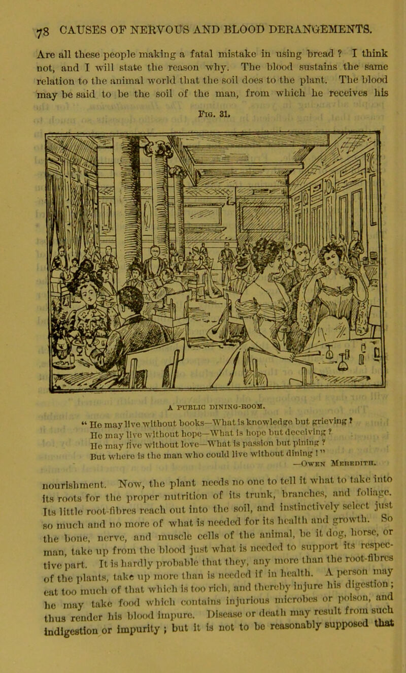 Are all these people making a fatal mistake in using bread ? I think not, and I will state the reason why. The blood sustains the same relation to the animal world that the soil does to the plant. The blood may he said to be the soil of the man, from which he receives his Fig. 31. A PUBLIC! DINING-BOOM. “ Ho may live without books—IVhut is knowledge but grieving t He may live without hope—What is hope but deceiving ? He may live without love—What is passion but pining ? But where is the man who could live without dining ! ” —Owen Meukdith. nourishment. Now, the plant needs no one to tell it what to take into its roots for the proper nutrition of its trunk, branches, and foliage. Its little root-fibres reach out into the soil, and instinctively select just so much and no more of what is needed for its health and growth. So the bone, nerve, and muscle cells of the animal, be it dog, horse, or man, take up from the blood just what is needed to support its respec- tive part. It is hardly probable that they, any more than the root-fibres of the plants, take up more than is needed if in health. A person may eat too much of that which is too rich, and thereby injure Ins digestion ; he may take food which contains injurious microbes or poison, and thus render his blood impure. Disease or death may result from such indigestion or impurity ; but it is not to be reasonably supposed that