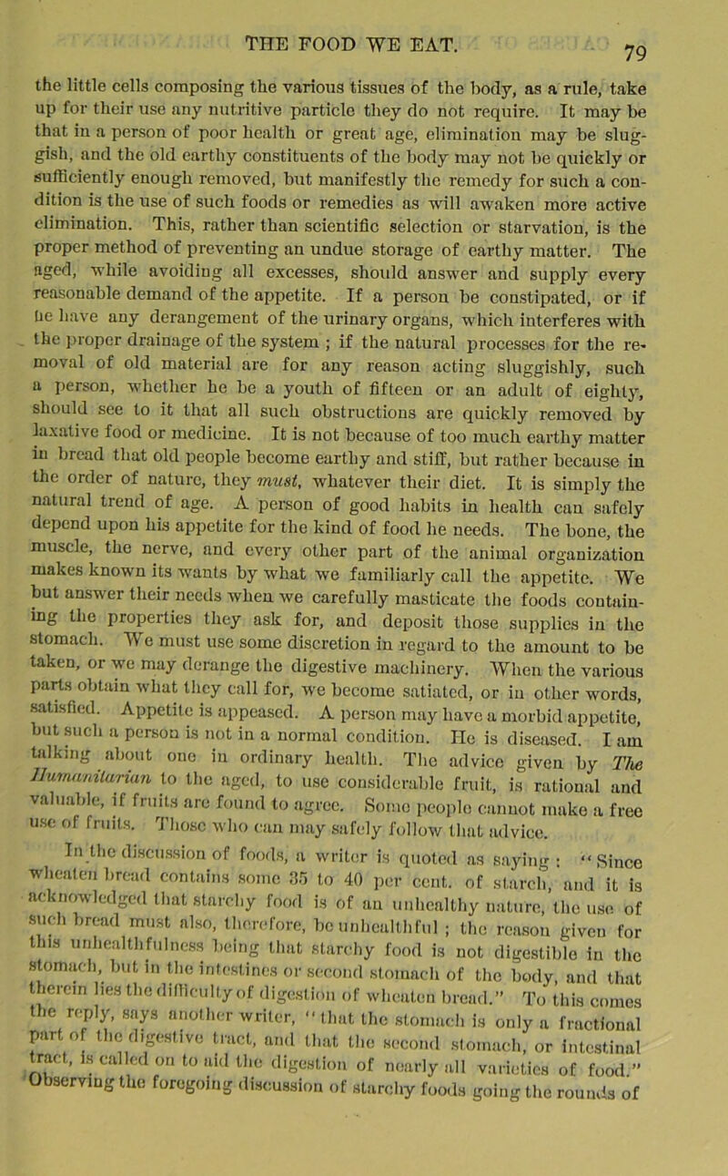79 the little cells composing the various tissues of the body, as a rule, take up for their use any nutritive particle they do not require. It may he that in a person of poor health or great age, elimination may be slug- gish, and the old earthy constituents of the body may not be quickly or sufficiently enough removed, but manifestly the remedy for such a con- dition is the use of such foods or remedies as will awaken more active elimination. This, rather than scientific selection or starvation, is the proper method of preventing an undue storage of earthy matter. The aged, while avoiding all excesses, should answer and supply every reasonable demand of the appetite. If a person be constipated, or if he have any derangement of the urinary organs, which interferes with the proper drainage of the system ; if the natural processes for the re- moval of old material are for any reason acting sluggishly, such a person, whether he be a youth of fifteen or an adult of eighty, should see to it that all such obstructions are quickly removed by laxative food or medicine. It is not because of too much earthy matter in bread that old people become earthy and stiff, but rather because in the order of nature, they must, whatever their diet. It is simply the natural trend of age. A person of good habits in health can safely depend upon his appetite for the kind of food he needs. The bone, the muscle, the nerve, and every other part of the animal organization makes known its wants by what we familiarly call the appetite. We but answer their needs when we carefully masticate the foods contain- ing the properties they ask for, and deposit those supplies iu the stomach. We must use some discretion in regard to the amount to be taken, or we may derange the digestive machinery. When the various parts obtain what they call for, we become satiated, or in other words, satisfied. Appetite is appeased. A person may have a morbid appetite, but such a person is not in a normal condition. He is diseased. I am talking about one in ordinary health. The advice given by The Humanitarian to the aged, to use considerable fruit, is rational and valuable, if fruits are found to agree. Some people cannot make a free use of fruits. Those who can may safely follow that advice. In the discussion of foods, a writer is quoted as saying: “ Since wheaton bread contains some 35 to 40 per cent, of starch, and it is acknowledged that starchy food is of an unhealthy nature, the use of such bread must also, therefore, be unhealth ful ; the reason given for this unheallhfuIncss being that starchy food is not digestible in the stomach but in the intestines or second stomach of the body, and that therein lies the difficulty of digestion of wbeaten bread.” To this comes the reply, says another writer, “ that the stomach is only a fractional part of the digestive tract, and that the second stomach, or intestinal tract, is called on to aid the digestion of nearly all varieties of food ” Observing the foregoing discussion of starchy foods going the rounds of
