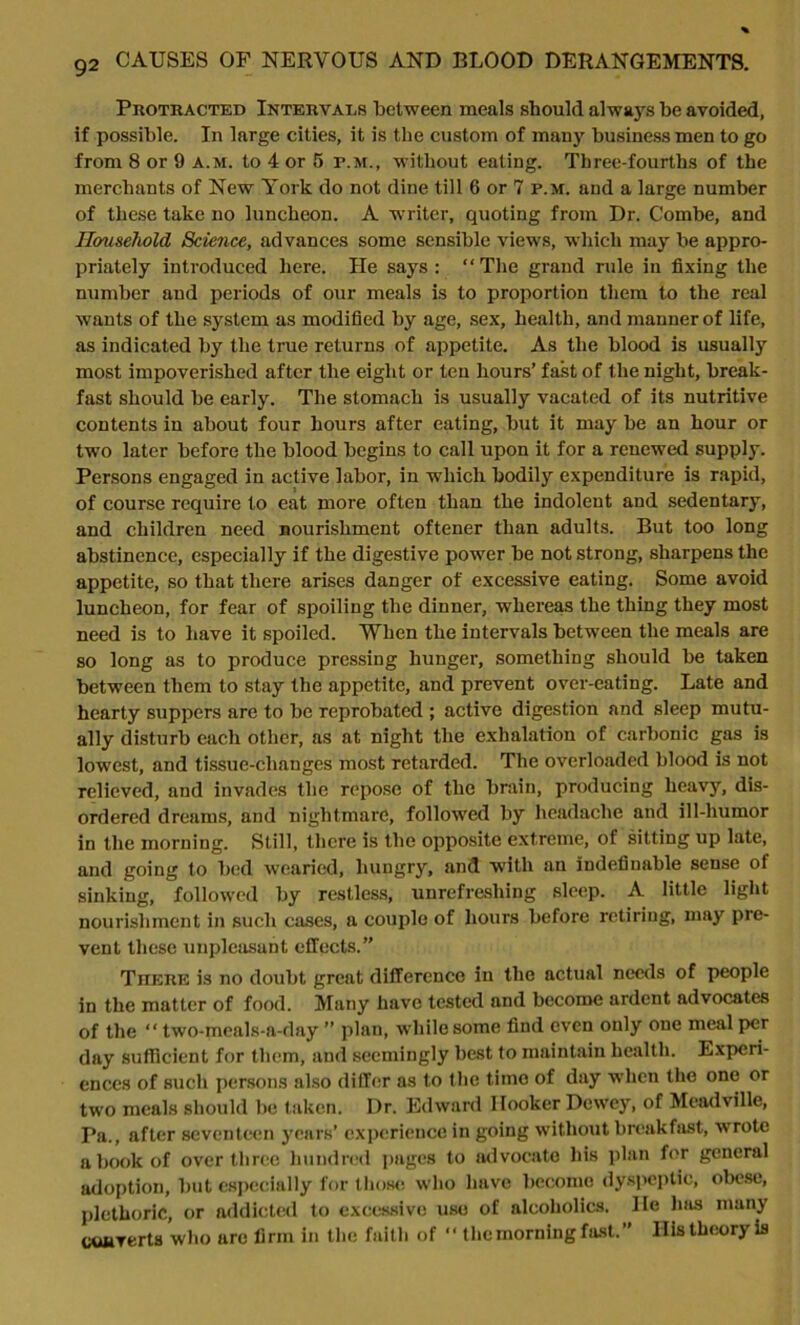 Protracted Intervals between meals should always be avoided, if possible. In large cities, it is the custom of many business men to go from 8 or 9 a.m. to 4 or 5 p.m., without eating. Three-fourths of the merchants of New York do not dine till 6 or 7 p.m. and a large number of these take no luncheon. A writer, quoting from Dr. Combe, and Household Science, advances some sensible views, which may be appro- priately introduced here. He says: “The grand rule in fixing the number and periods of our meals is to proportion them to the real wants of the system as modified by age, sex, health, and manner of life, as indicated by the true returns of appetite. As the blood is usually most impoverished after the eight or ten hours’ fast of the night, break- fast should be early. The stomach is usually vacated of its nutritive contents in about four hours after eating, but it may be an hour or two later before the blood begins to call upon it for a renewed supply. Persons engaged in active labor, in which bodily expenditure is rapid, of course require to eat more often tlian the indolent and sedentary, and children need nourishment oftener than adults. But too long abstinence, especially if the digestive power be not strong, sharpens the appetite, so that there arises danger of excessive eating. Some avoid luncheon, for fear of spoiling the dinner, whereas the thing they most need is to have it spoiled. When the intervals between the meals are so long as to produce pressing hunger, something should be taken between them to stay the appetite, and prevent over-eating. Late and hearty suppers are to be reprobated ; active digestion and sleep mutu- ally disturb each other, as at night the exhalation of carbonic gas is lowest, and tissue-cbanges most retarded. The overloaded blood is not relieved, and invades the repose of the brain, producing heavy, dis- ordered dreams, and nightmare, followed by headache and ill-humor in the morning. Still, there is the opposite extreme, of sitting up late, and going to bed wearied, hungry, and with an indefinable sense of sinking, followed by restless, unrefreshing sleep. A little light nourishment in such cases, a couple of hours before retiring, may pre- vent these unpleasant effects.” There is no doubt great difference in the actual needs of people in the matter of food. Many have tested and become ardent advocates of the “ two-mcals-a-day ” plan, while some find even only one meal per day sufficient for them, and seemingly best to maintain health. Experi- ences of such persons also differ as to the tiino of day when the one or two meals should be taken. Dr. Edward Hooker Dewey, of Meadville, Pa., after seventeen years’ experience in going without breakfast, wrote a book of over three hundred pages to advocate his plan for general adoption, but especially for those who have become dyspeptic, obese, plethoric, or addicted to excessive use of alcoholics. He has many cuiiverts who arc firm in the faith of “ the morning fast.” His theory is