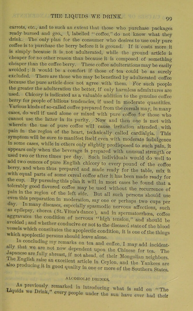 99 carrots, etc., and to such an extent that those who purchase packages ready burned and grou .1, labelled “coffee,” do not know what they drink. The only plan for the consumer who desires to use only pure coffee is to purchase the berry before it is ground. If it costs more it is simply because it is, not adulterated, while the ground article is cheaper for no other reason than because it is composed of something cheaper than the coffee berry. These coffee adulterations may be easily avoided; it would be a comfort if those of tea could be as surely excluded. There are those who may be benefited by adulterated coffee because the pure article does not agree with them. For such people the greater the adulteration the better, if only harmless admixtures are used. Chicory is indicated as a valuable addition to the genuine coffee berry for people of bilious tendencies, if used in moderate quantities. Various kinds of so-called coffee prepared from the cereals may, in many cases, do well if used alone or mixed with pure coffee for those who cannot use the latter in its purity. Now and then one is met with wherein the use of pure coffee will cause irritation attended with pain in the region of the heart, technically called cardialgia. This symptom will be sure to manifest itself even with moderate indulgence in some cases, w'hile in others only slightly predisposed to such pain, it appears only when the beverage is prepared with unusual strength or used two or three times per day. Such individuals would do well to add two ounces of pure English chicory to every pound of the coffee berry, and when thus prepared and made ready for the table, mix it with equal parts of some cereal coffee after it has been made ready for the cup. By pursuing this plan it will in most cases be found that a olerably good flavored coffee may be used without the recurrence of pain in the region of the left side. But all such persons should use even this preparation in moderation, say one or perhaps two cups per < }. n many c lseases, especially spasmodic nervous affections, such as epilepsy, chorea (St. Vitus’s dance), and in spermatorrhoea coffee sr^4- * “m* JU’ -a zsfc vessels ■Jh .? ,^ C0Dducivc or not t0 the diseased state of t he blood Which ' n UC]1 ?°DStltUteS tlie aP°Plectic condition, it is one of the things which apoplectic persons should leave alone. b allvUiat1w!U<llng 7 U;iail<s on tea aml coffee, I may add incident- ally that we are not now dependent upon the Chinese for tea The The Enrfkh * U DOt ahead> of their Mongolian neighbors producer T-tC^““' “'»> ao Yankees are 8 1 £00cl 9,lullty m one or more of tho Southern States. ALCOHOLIC DRINKS, is “'ii« ■■■- , vt-iy people under the sun have ever had their