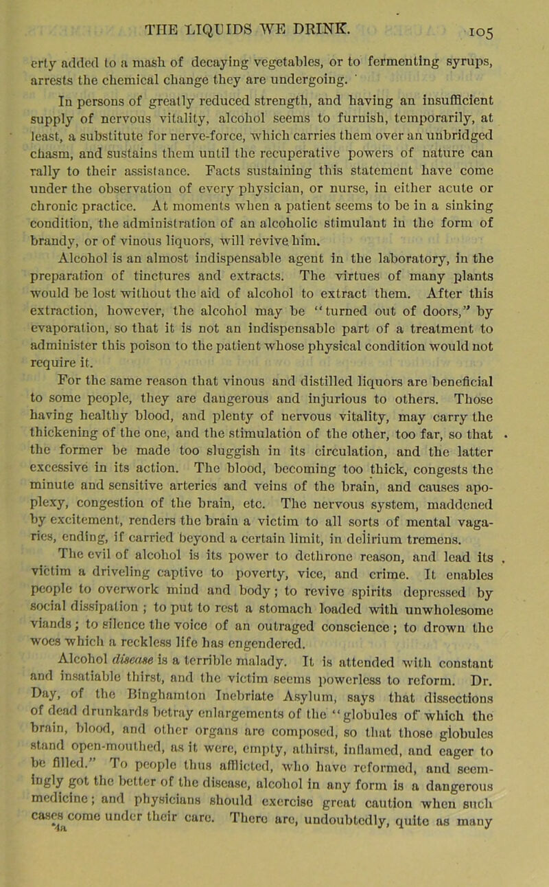 erty added lo a mash of decaying vegetables, or to fermenting syrups, arrests the chemical change they are undergoing. In persons of greatly reduced strength, and having an insufficient supply of nervous vitality, alcohol seems to furnish, temporarily, at least, a substitute for nerve-force, which carries them over an unbridged chasm, and sustains them until the recuperative powers of nature can rally to their assistance. Facts sustaining this statement have come under the observation of every physician, or nurse, in either acute or chronic practice. At moments when a patient seems to be in a sinking condition, the administration of an alcoholic stimulant in the form of brandy, or of vinous liquors, will revive him. Alcohol is an almost indispensable agent in the laboratory, in the preparation of tinctures and extracts. The virtues of many plants would be lost without the aid of alcohol to extract them. After this extraction, however, the alcohol may be “turned out of doors,” by evaporation, so that it is not an indispensable part of a treatment to administer this poison to the patient whose physical condition would not require it. For the same reason that vinous and distilled liquors are beneficial to some people, they are dangerous and injurious to others. Those having healthy blood, and plenty of nervous vitality, may carry the thickening of the one, and the stimulation of the other, too far, so that the former be made too sluggish in its circulation, and the latter excessive in its action. The blood, becoming too thick, congests the minute and sensitive arteries and veins of the brain, and causes apo- plexy, congestion of the brain, etc. The nervous system, maddened by excitement, renders the brain a victim to all sorts of mental vaga- ries, ending, if carried beyond a certain limit, in delirium tremens. The evil of alcohol is its power to dethrone reason, and lead its victim a driveling captive to poverty, vice, and crime. It enables people to overwork mind and body; to revive spirits depressed by social dissipation ; to put to rest a stomach loaded with unwholesome viands; to silence the voice of an outraged conscience ; to drown the woes which a reckless life has engendered. Alcohol disease is a terrible malady. It is attended with constant and insatiable thirst, and the victim seems powerless to reform. Dr. Day, of the Binghamton Inebriate Asylum, says that dissections of dead drunkards betray enlargements of the “globules of which the brain, blood, and other organs are composed, so that those giobules stand open-mouthed, as it were, empty, athirst, inflamed, and eager to be filled.’ To people thus afflicted, who have reformed, and scem- g°t tlie better of the disease, alcohol in any form is a dangerous medicine; and physicians should exercise great caution when such cases come under their care. There are, undoubtedly, quite as many