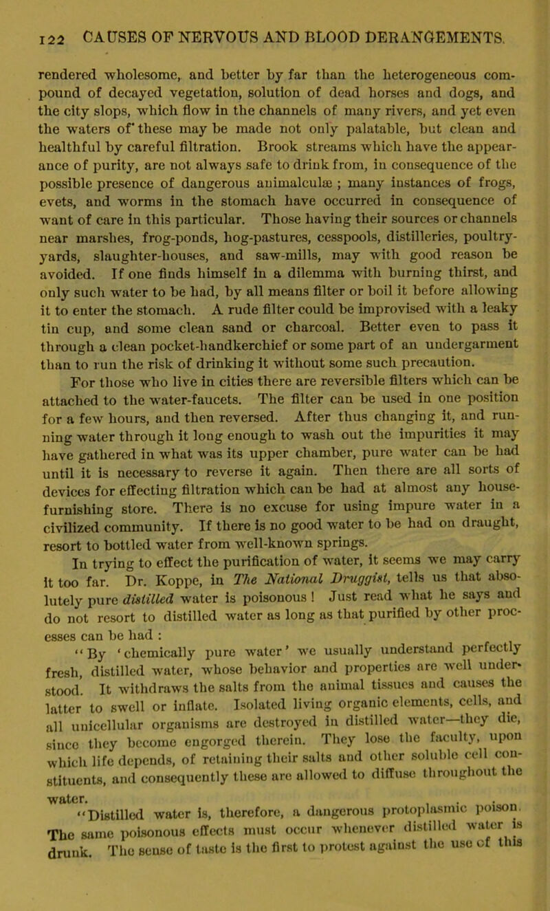 rendered wholesome,, and better by far than the heterogeneous com- pound of decayed vegetation, solution of dead horses and dogs, and the city slops, which flow in the channels of many rivers, and yet even the waters of' these may be made not only palatable, but clean and healthful by careful filtration. Brook streams which have the appear- ance of purity, are not always safe to drink from, in consequence of the possible presence of dangerous auimalculae ; many instances of frogs, evets, and worms in the stomach have occurred in consequence of want of care in this particular. Those having their sources or channels near marshes, frog-ponds, liog-pastures, cesspools, distilleries, poultry- yards, slaughter-houses, and saw-mills, may with good reason be avoided. If one finds himself in a dilemma with burning thirst, and only such water to be had, by all means filter or boil it before allowing it to enter the stomach. A rude filter could be improvised with a leaky tin cup, and some clean sand or charcoal. Better even to pass it through a clean pocket-handkerchief or some part of an undergarment than to run the risk of drinking it without some such precaution. For those who live in cities there are reversible filters which can be attached to the water-faucets. The filter can be used in one position for a few hours, and then reversed. After thus changing it, and run- ning water through it long enough to wash out the impurities it may have gathered in what was its upper chamber, pure water can be had until it is necessary to reverse it again. Then there are all sorts of devices for effecting filtration which can be had at almost any house- furnishing store. There is no excuse for using impure water in a civilized community. If there is no good water to be had on draught, resort to bottled water from well-known springs. In trying to effect the purification of water, it seems we may carry it too far. Dr. Koppe, in The National Druggist, tells us that abso- lutely pure distilled water is poisonous ! Just read what he says and do not resort to distilled water as long as that purified by other proc- esses can be had : “By ‘chemically pure water’ we usually understand perfectly fresh, distilled water, whose behavior and properties are well under- stood. It withdraws the salts from the animal tissues and causes the latter to swell or inflate. Isolated living organic elements, cells, and all unicellular organisms are destroyed in distilled water—they die, since they become engorged therein. They lose the faculty, upon which life depends, of retaining their salts and other soluble cell con- stituents, and consequently these are allowed to diffuse throughout the water. . . “Distilled water is, therefore, a dangerous protoplasmic poison, The same poisonous effects must occur whenever distilled water is drunk. The sense of tasto is the first to protest against the use of this