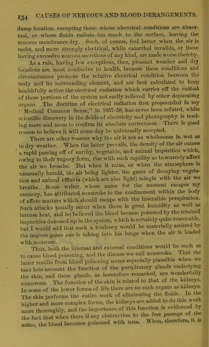 134 damp location, excepting those whose electrical conditions are abnor- mal, or whose fluids radiate too much to the surface, leaving the mucous membranes dry. Such, of course, feel better when the air is moist, and more strongly electrical, while catarrhal invalids, or those having excessive mucous secretions of any kind, are made worse thereby. As a rule, having few exceptions, then, pleasant weather and dry locations are most conducive to health, because these conditions and circumstances promote the relative electrical condition between the body and its surrounding element, and are best calculated to keep healthfully active the electrical radiation which carries off the rubbish of those portions of the system not easily relieved by other depurating organs. The doctrine of electrical radiation first propounded in my “Medical Common Sense,” in 1857-58, has never been refuted, while scientific discovery in the fields of electricity and photography is tend- ing more and more to confirm its absolute correctness. There is good reason to believe it will some day be universally accepted. There are other reasons w7hy the air is not as wholesome in wet as in dry weather. When the latter prevails, the density of the air causes a rapid passing off of earthy, vegetable, and animal impurities which, owing to their vapory form, rise with such rapidity as to scarcely affect the ah' we breathe. But when it rains, or when the atmosphere is unusually humid, the air being lighter, the gases of decaying vegeta- tion and animal effluvia (which are also light) mingle with the air we breathe. Some writer, w7liose name for the moment escapes my memory, has attributed sunstroke to the confinement within the body of effete matters which should escape with the insensible perspiration. Such attacks usually occur when there is great humidity as well as intense heat, and he believed the blood became poisoned by the retained impurities dammed up in the system, which is certainly quite reasonable, but I would add that such a tendency would be materially assisted by the impure gases one is taking into his lungs when the air is loaded with moisture. Thus, both the internal and external conditions would be such as to cause blood poisoning, and the disease wo call sunstroke. 1 hat the latter results from blood poisoning seems especially plausible when we take into account the function of the perspiratory glands underlying the skin, and these glands, as heretofore remarked, are wonderfully numerous. The function of the skin is related to that of the kidneys. In some of the lower forms of life there are no such organs as kidneys. The skin performs the entire work of eliminating the fluids In the higher and more complex forms, the kidneys arc added to do this work more thoroughly, and the importance of this function is evidenced ly the fact that when there is any obstruction to the free possnge of t urine, the blood becomes poisoned with urea. When, therefore,