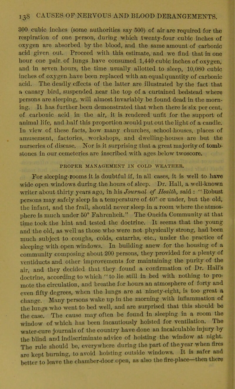 300 cubic inches (some authorities say 500) of air are required for the respiration of one person, during -which twenty-four cubic inches of oxygen are absorbed by the blood, and the same amount of carbonic acid given out. Proceed with this estimate, and we find that in one hour one pair, of lungs have consumed 1,440 cubic inches of oxygen, and in seven hours, the time usually allotted to sleep, 10,080 cubic inches of oxygen have been replaced with an equal quantity of carbonic acid. The deadly effects of the latter are illustrated by the fact that a canary bird, suspended near the top of a curtained bedstead where persons are sleeping, will almost invariably be found dead in the morn- ing. It has further been demonstrated that when there is six per cent, of carbonic acid in the air, it is rendered unfit for the support of animal life, and half this proportion would put out the light of a candle. In view of these facts, how many churches, school-houses, places of amusement, factories, workshops, and dwelling-houses are but the nurseries of disease. Nor is it surprising that a great majority of tomb- stones in our cemeteries are inscribed with ages below twoscore. PROPER MANAGEMENT IN COLD WEATHER. For sleeping-rooms it is doubtful if, in all cases, it is well to have wide open windows during the hours of sleep. Dr. Hall, a well-known writer about thirty years ago, in his Journal of Health, said : “Robust persons may safely sleep in a temperature of 40° or under, but the old, the infant, and the frail, should never sleep in a room where the atmos- phere is much under 50° Fahrenheit.” The Oneida Community at that time took the hint and tested the doctrine. It seems that the young and the old, as well as those who were not physically strong, had been much subject to coughs, colds, catarrhs, etc., under the practice of sleeping with open windows. In building anew for the housing of a community composing about 200 persons, they provided for a plenty of ventiducts and other improvements for maintaining the purity of the air, and they decided that they found a confirmation of Dr. Hall’s doctrine, according to which “ to lie still in bed with nothing to pro- mote the circulation, and breathe for hours an atmosphere of forty and even fifty degrees, when the lungs are at ninety-eight, is too great a change. Many persons wake up in the morning with inflammation of the lungs who went to bed well, and aro surprised that this should be the case. The cause may often be found In sleeping in a room the window of which has been incautiously hoisted for ventilation. The water-cure journals of the country have done an incalculable injury by the blind and Indiscriminate advice of hoisting the window at night. The ride should be, everywhere during the part of the year when fires arc kept burning, to avoid hoisting outside windows. It is safer and better to leave the chamber-door open, ns also the fire-place then there