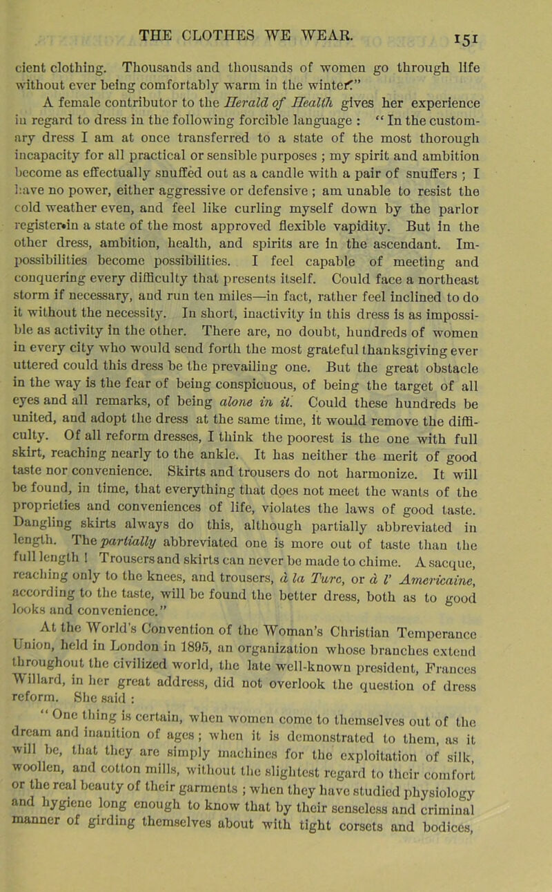 cient clothing. Thousands and thousands of women go through life without ever being comfortably warm in the winter!” A female contributor to the Herald of Health gives her experience in regard to dress in the following forcible language : “ In the custom- ary dress I am at once transferred to a state of the most thorough incapacity for all practical or sensible purposes ; my spirit and ambition become as effectually snuffed out as a candle with a pair of snuffers ; I have no power, either aggressive or defensive ; am unable to resist the cold weather even, and feel like curling myself down by the parlor rcgister«in a state of the most approved flexible vapidity. But in the other dress, ambition, health, and spirits are in the ascendant. Im- possibilities become possibilities. I feel capable of meeting and conquering every difficulty that presents itself. Could face a northeast storm if necessary, and run ten miles—in fact, rather feel inclined to do it without the necessity. In short, inactivity in this dress is as impossi- ble as activity in the other. There are, no doubt, hundreds of women in every city who would send forth the most grateful thanksgiving ever uttered could this dress be the prevailing one. But the great obstacle in the way is the fear of being conspicuous, of being the target of all eyes and all remarks, of being alone in it. Could these hundreds be united, and adopt the dress at the same time, it would remove the diffi- culty. Of all reform dresses, I think the poorest is the one with full skirt, reaching nearly to the ankle. It has neither the merit of good taste nor convenience. Skirts and trousers do not harmonize. It will be found, in time, that everything that does not meet the wants of the proprieties and conveniences of life, violates the laws of good taste. Dangling skirts always do this, although partially abbreviated in length. The partially abbreviated one is more out of taste than the full length ! Trousersand skirts can never bo made to chime. Asacque, reaching only to the knees, and trousers, a la Turc, or d l' Americaine, according to the taste, will be found the better dress, both as to good looks and convenience.” At the World’s Convention of the Woman’s Christian Temperance Union, held in London in 1895, an organization whose branches extend throughout the civilized world, the late well-known president, Frances W illard, in her great address, did not overlook the question of dress reform. She said : “ One thing is certain, when women come to themselves out of the dream and inanition of ages; when it is demonstrated to them, as it will be, that they are simply machines for the exploitation of silk woollen, and cotton mills, without the slightest regard to their comfort or the real beauty of their garments ; when they have studied physiology and hygiene long enough to know that by their senseless and criminal manner of girding themselves about with tight corsets and bodices,