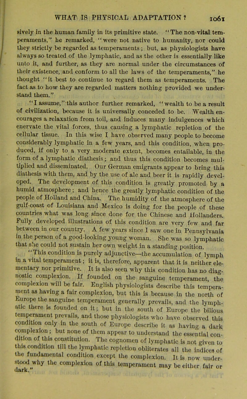 sively in the human family in its primitive state. “The non-vital tem- peraments,” he remarked, “were not native to humanity, nor could they strictly be regarded as temperaments ; but, as physiologists have always so treated of the lymphatic, and as the other is essentially like unto it, and further, as they are normal under the circumstances of their existence, and conform to all the laws of the temperaments,” he thought “it best to continue to regard them as temperaments. The fact as to how they are regarded matters nothing provided we under- stand them.” “I assume,’’ this author further remarked, “wealth to be a result of civilization, because it is universally conceded to be. Wealth en- courages a relaxation from toil, and induces many indulgences which enervate the vital forces, thus causing a lymphatic repletion of the cellular tissue. In this wise I have observed many people to become considerably lymphatic in a few years, and this condition, when pro- duced, if only to a very moderate extent, becomes entailable, in the form of a lymphatic diathesis; and thus this condition becomes mul- tiplied and disseminated. Our German emigrants appear to bring this diathesis with them, and by the use of ale and beer it is rapidly devel- oped. The development of this condition is greatly promoted by a humid atmosphere; and hence the greatly lymphatic condition of the people of Holland and China. The humidity of the atmosphere of the gulf-coast of Louisiana and Mexico is doing for the people of these countries what was long since done for the Chinese and Hollanders. Pully developed illustrations of this condition are very few and far between in our country. A few years since 1 saw one in Pennsylvania in the person of a good-looking young woman. She was so lymphatic that sue could not sustain her own weight in a standing position. “This condition is purely adjunctive—the accumulation of lymph in a vital temperament; it is, therefore, apparent that it is neither ele- mentary nor primitive. It is also seen why this condition has no diag- nostic complexion. If founded on the sanguine temperament, the complexion will be fair. English physiologists describe this tempera- ment as having a fair complexion, but this is because in the north of Europe the sanguine temperament generally prevails, and the lymph- atic there is founded on it; but in the south of Europe the bilious temperament prevails, and those physiologists who have observed this condition only in the south of Europe describe it as having a dark complexion ; but none of them appear to understand the essential con- dition of this constitution. The cognomen of lymphatic is not given to this condition till the lymphatic repletion obliterates all the indices of the fundamental condition except the complexion. It is now uuder- stood why the complexion of this temperament may be either fair or dark.”