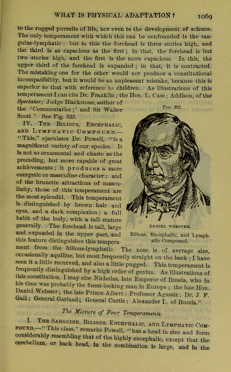 Fig. 321 I069 to the rugged pursuits of life, nor even to the development of science. The only temperament with which this can be confounded is the san- guine-lymphatic ; but in this the forehead is three stories high, and the third is as capacious as the first; in that, the forehead is but two stories high, and the first is the more capacious. In this, the upper third of the forehead is expanded ; in that, it is contracted. The mistaking one for the other would not produce a constitutional incompatibility, but it would be an unpleasant mistake, because this is superior to that with reference to children. As illustrations of this temperament I can cite Dr. Franklin ; the Hon. L. Cass ; Addison, of the Spectator; Judge Blackstone, author of the ‘ Commentaries ; ’ and Sir Walter Scott.” See Fig. 323. IV. The Bilious, Encephalic, and Lymphatic Compound.— “This,” ejaculates Dr. Powell, “is a magnificent variety of our species. It is not so ornamental and chaste as the preceding, but more capable of great achievements ; it produces a more energetic or masculine character; and of the brunette attractions of mascu- linity, those of this temperament are the most splendid, This temperament is distinguished by brown hair and eyes, and a dark complexion; a full habit of the body, with a tall stature generally. The forehead is tall, large and expanded in the upper part, and this feature distinguishes this tempera- ment from the bilious-lymphatic. The nose is of average size, occasionally aquiline, but most frequently straight on the back • I have seen it a little recurved, and also a little pugged. This temperament is frequently distinguished by a high order of genius. As illustrations of this constitution. I may cite Nicholas, late Emperor of Russia, who in is timewas probably the finest-looking man in Europe ; the late Hon. Daniel Webster; the late Prince Albert; Professor Agassiz ; Dr. J. F. Hall; General Garland; General Curtis ; Alexander I., of Russia.” Hie Mixture of Four Temperaments. pound BlLIOD8' Encbph^°. and Lymphatic Com- rnn M w IT,’ rCmttrkS P°WeH' “htt8 * in siz« ™d form consMeraMy resembling that of the highly encephalic, except that the ' .ellum, or back head, in the combination is large, and in the DANIEL WEBSTER. Bilious, Encephalic, and Lymph- atic Compound.