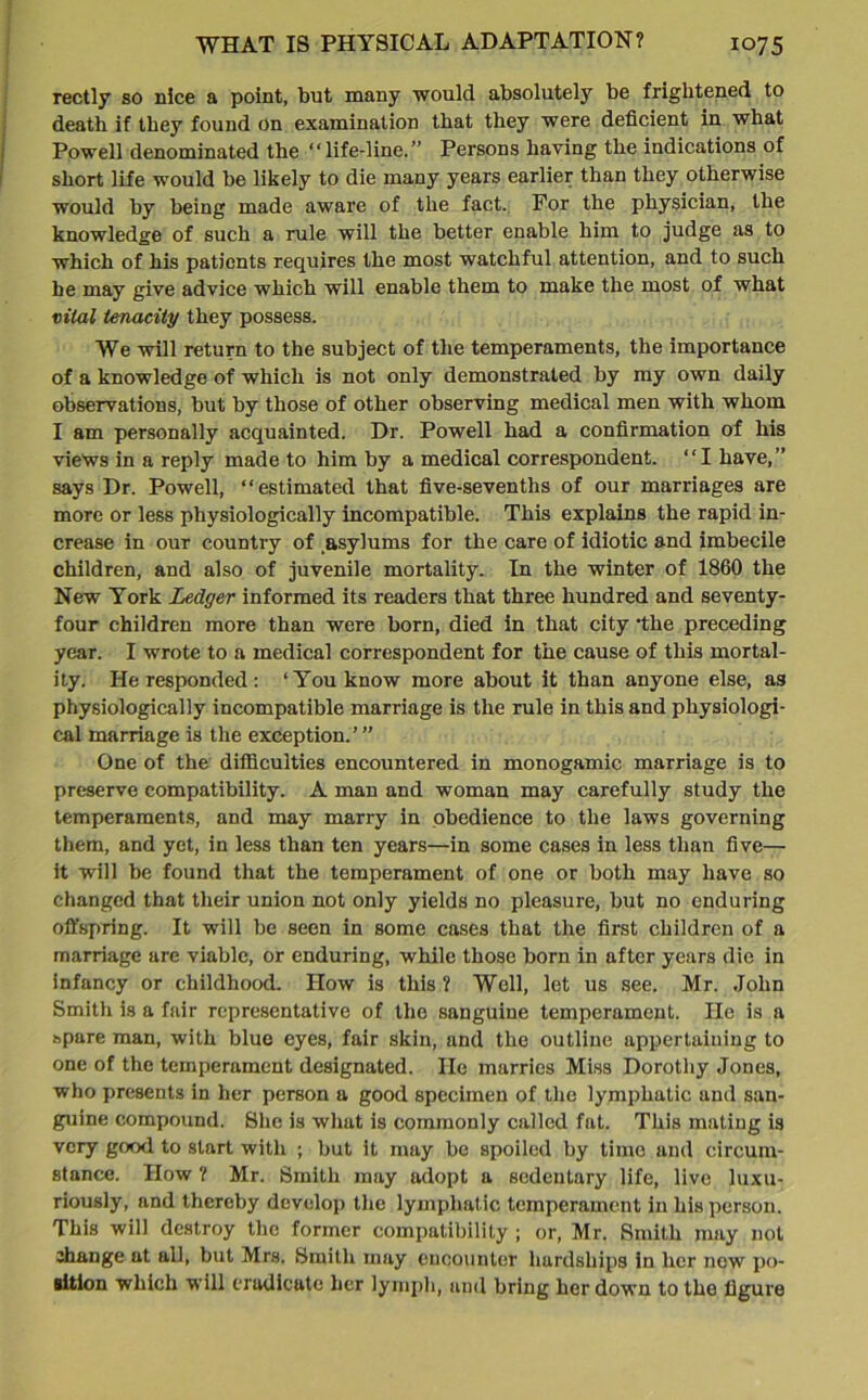 rectly so nice a point, but many would absolutely be frightened to death if they found on examination that they were deficient in what Powell denominated the “life-line.” Persons having the indications of short life would be likely to die many years earlier than they otherwise would by being made aware of the fact. For the physician, the knowledge of such a rule will the better enable him to judge as to which of his patients requires the most watchful attention, and to such he may give advice which will enable them to make the most of what vital tenacity they possess. We will return to the subject of the temperaments, the importance of a knowledge of which is not only demonstrated by my own daily observations, but by those of other observing medical men with whom I am personally acquainted. Dr. Powell had a confirmation of his views in a reply made to him by a medical correspondent. “I have,” says Dr. Powell, “estimated that five-sevenths of our marriages are more or less physiologically incompatible. This explains the rapid in- crease in our country of asylums for the care of idiotic and imbecile children, and also of juvenile mortality. In the winter of 1860 the New York Ledger informed its readers that three hundred and seventy- four children more than were born, died in that city 'the preceding year. I wrote to a medical correspondent for the cause of this mortal- ity. He responded: ‘You know more about it than anyone else, as physiologically incompatible marriage is the rule in this and physiologi- cal marriage is the exception.’” One of the difficulties encountered in monogamic marriage is to preserve compatibility. A man and woman may carefully study the temperaments, and may marry in obedience to the laws governing them, and yet, in less than ten years—in some cases in less than five— it will be found that the temperament of one or both may have so changed that their union not only yields no pleasure, but no enduring offspring. It will be seen in some cases that the first children of a marriage are viable, or enduring, while those born in after years die in infancy or childhood. How is this ? Well, let us see. Mr. John Smith is a fair representative of the sanguine temperament. He is a spare man, with blue eyes, fair skin, and the outline appertaining to one of the temperament designated. He marries Miss Dorothy Jones, who presents in her person a good specimen of the lymphatic and san- guine compound. She is what is commonly called fat. This mating is very good to start with ; but it may be spoiled by time and circum- stance. How ? Mr. Smith may adopt a sedentary life, live luxu- riously, and thereby develop the lymphatic temperament in his person. This will destroy the former compatibility ; or, Mr. Smith may not change at all, but Mrs. Smith may encounter hardships in her new po- sition which will eradicate her lymph, and bring her down to the figure