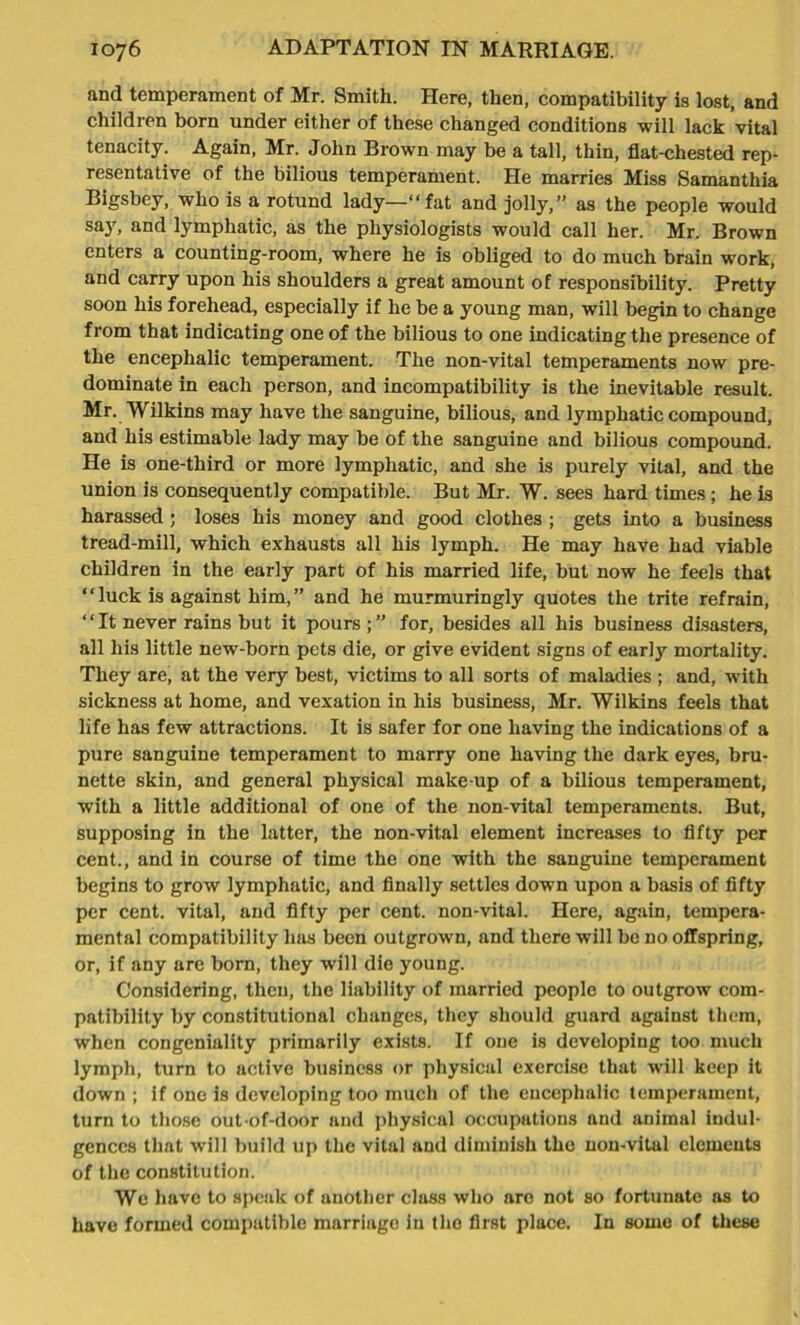 and temperament of Mr. Smith. Here, then, compatibility is lost, and children born under either of these changed conditions will lack vital tenacity. Again, Mr. John Brown may be a tall, thin, flat-chested rep- resentative of the bilious temperament. He marries Miss Samanthia Bigsbey, who is a rotund lady—“fat and jolly,” as the people would say, and lymphatic, as the physiologists would call her. Mr. Brown enters a counting-room, where he is obliged to do much brain work, and carry upon his shoulders a great amount of responsibility. Pretty soon his forehead, especially if he be a young man, will begin to change from that indicating one of the bilious to one indicating the presence of the encephalic temperament. The non-vital temperaments now pre- dominate in each person, and incompatibility is the inevitable result. Mr. Wilkins may have the sanguine, bilious, and lymphatic compound, and his estimable lady may be of the sanguine and bilious compound. He is one-third or more lymphatic, and she is purely vital, and the union is consequently compatible. But Mr. W. sees hard times; he is harassed ; loses his money and good clothes ; gets into a business tread-mill, which exhausts all his lymph. He may have had viable children in the early part of his married life, but now he feels that “luck is against him,” and he murmuringly quotes the trite refrain, “It never rains but it pours ;” for, besides all his business disasters, all his little new-born pets die, or give evident signs of early mortality. They are, at the very best, victims to all sorts of maladies ; and, with sickness at home, and vexation in his business, Mr. Wilkins feels that life has few attractions. It is safer for one having the indications of a pure sanguine temperament to marry one having the dark eyes, bru- nette skin, and general physical make-up of a bilious temperament, with a little additional of one of the non-vital temperaments. But, supposing in the latter, the non-vital element increases to fifty per cent., and in course of time the one with the sanguine temperament begins to grow lymphatic, and finally settles down upon a basis of fifty per cent, vital, and fifty per cent, non-vital. Here, again, tempera- mental compatibility has been outgrown, and there will be no offspring, or, if any are born, they will die young. Considering, then, the liability of married people to outgrow com- patibility by constitutional changes, they should guard against them, when congeniality primarily exists. If one is developing too much lymph, turn to active business or physical exercise that will keep it down ; if one is developing too much of the encephalic temperament, turn to those out-of-door and physical occupations and animal indul- gences that will build up the vital and diminish the non-vital elements of the constitution. We have to speak of another class who aro not so fortunate as to have formed compatible marriage in the first place. In some of these