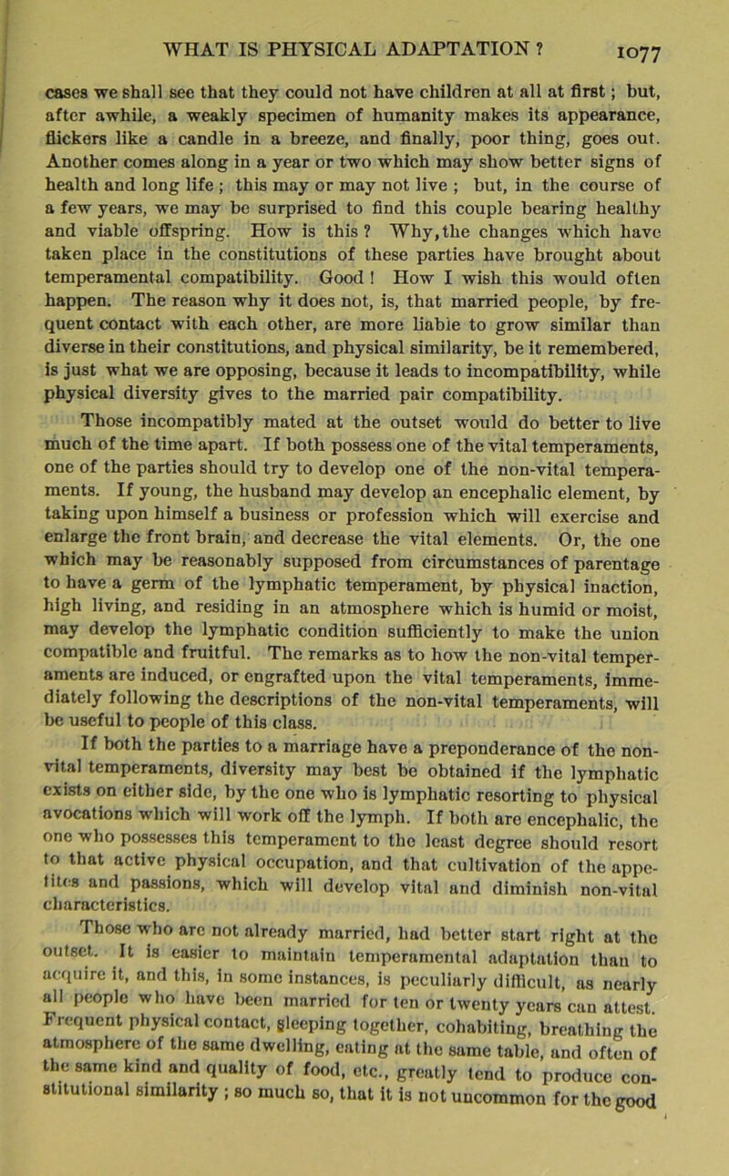 cases we shall see that they could not have children at all at first; but, after awhile, a weakly specimen of humanity makes its appearance, flickers like a candle in a breeze, and finally, poor thing, goes out. Another comes along in a year or two which may show better signs of health and long life ; this may or may not live ; but, in the course of a few years, we may be surprised to find this couple bearing healthy and viable offspring. How is this? Why,the changes which have taken place in the constitutions of these parties have brought about temperamental compatibility. Good ! How I wish this would often happen. The reason why it does not, is, that married people, by fre- quent contact with each other, are more liable to grow similar than diverse in their constitutions, and physical similarity, be it remembered, is just what we are opposing, because it leads to incompatibility, while physical diversity gives to the married pair compatibility. Those incompatibly mated at the outset would do better to live much of the time apart. If both possess one of the vital temperaments, one of the parties should try to develop one of the non-vital tempera- ments. If young, the husband may develop an encephalic element, by taking upon himself a business or profession which will exercise and enlarge the front brain, and decrease the vital elements. Or, the one which may be reasonably supposed from circumstances of parentage to have a germ of the lymphatic temperament, by physical inaction, high living, and residing in an atmosphere which is humid or moist, may develop the lymphatic condition sufficiently to make the union compatible and fruitful. The remarks as to how the non-vital temper- aments are induced, or engrafted upon the vital temperaments, imme- diately following the descriptions of the non-vital temperaments, will be useful to people of this class. If both the parties to a marriage have a preponderance of the non- vital temperaments, diversity may best be obtained if the lymphatic exists on either side, by the one who is lymphatic resorting to physical avocations which will work off the lymph. If both are encephalic, the one who possesses this temperament to the least degree should resort to that active physical occupation, and that cultivation of the appe- tites and passions, which will develop vital and diminish non-vital characteristics. Those who arc not already married, had better start right at the outset. It is easier to maintain temperamental adaptation than to acquire it, and this, in some instances, is peculiarly difficult, as nearly all people who have been married for ten or twenty years can attest. Iiequent physical contact, gleeping together, cohabiting, breathing the atmosphere of the same dwelling, eating at the same table, and often of the same kind and quality of food, etc., greatly tend to produce con- stitutional similarity ; so much so, that it is not uncommon for the good