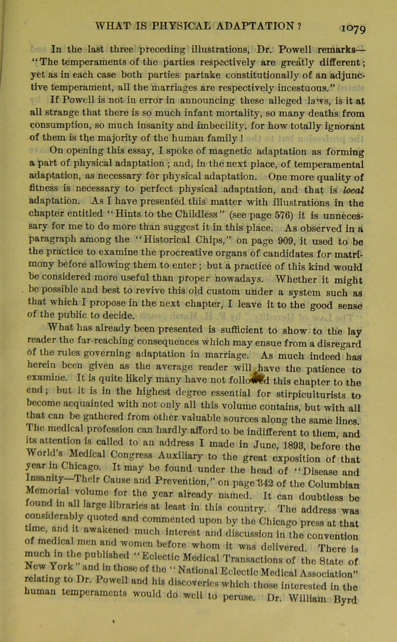 i°79 In the last three preceding illustrations, Dr. Powell remarks— “The temperaments of the parties respectively are greatly different; yet as in each case both parties partake constitutionally of an adjunc- tive temperament, all the marriages are respectively incestuous.” If Powell is not in error in announcing these alleged laws, is it at all strange that there is so much infant mortality, so many deaths from consumption, so much insanity and imbecility, for how totally ignorant of them is the majority of the human family I On opening this essay, I spoke of magnetic adaptation as forming a part of physical adaptation ; and, in the next place, of temperamental adaptation, as necessary for physical adaptation. One more quality of fitness is necessary to perfect physical adaptation, and that is local adaptation. As I have presented this matter with illustrations in the chapter entitled “Hints to the Childless” (see page 576) it is unneces- sary for me to do more than suggest it in this place. As observed in a paragraph among the “Historical Chips,” on page 909, it used to be the practice to examine the procreative organs of candidates for matri- mony before allowing them to enter; but a practice of this kind would be considered more useful than proper nowadays. Whether it might be possible and best to revive this old custom under a system such as that which I propose in the next chapter, I leave it to the good sense of the public to decide. What has already been presented is suflicient to show to the lay reader the far-reaching consequences which may ensue from a disregard of the rules governing adaptation in marriage. As much indeed has herein been given as the average reader will have the patience to examine. It is quite likely many have not follo#fcd this chapter to the end; but it is in the highest degree essential for stirpiculturists to become acquainted with not only all this volume contains, but with all that can be gathered from other valuable sources along the same lines. The medical profession can hardly afford to be indifferent to them, and its attention is called to an address I made in June, 1893, before the World's Medical Congress Auxiliary to the great exposition of that year in Chicago. It may be found under the head of “Disease and Insanity—Their Cause and Prevention,” on page 342 of the Columbian emonal volume for the year already named. It can doubtless be found in all large libraries at least in this country. The address was considerably quoted and commented upon by the Chicago press at that ime, and it awakened much interest and discussion in the convention of medical men and women before whom it was delivered There is SewY^k'-and^8^ ‘<E^ecticM«dical Transactions of the State of relating to nrp .T °j “ National Eclectic Medical Association” relating to Dr. Powell and his discoveries which those interested in the human temperaments would do well to peruse. Dr. William Byrd