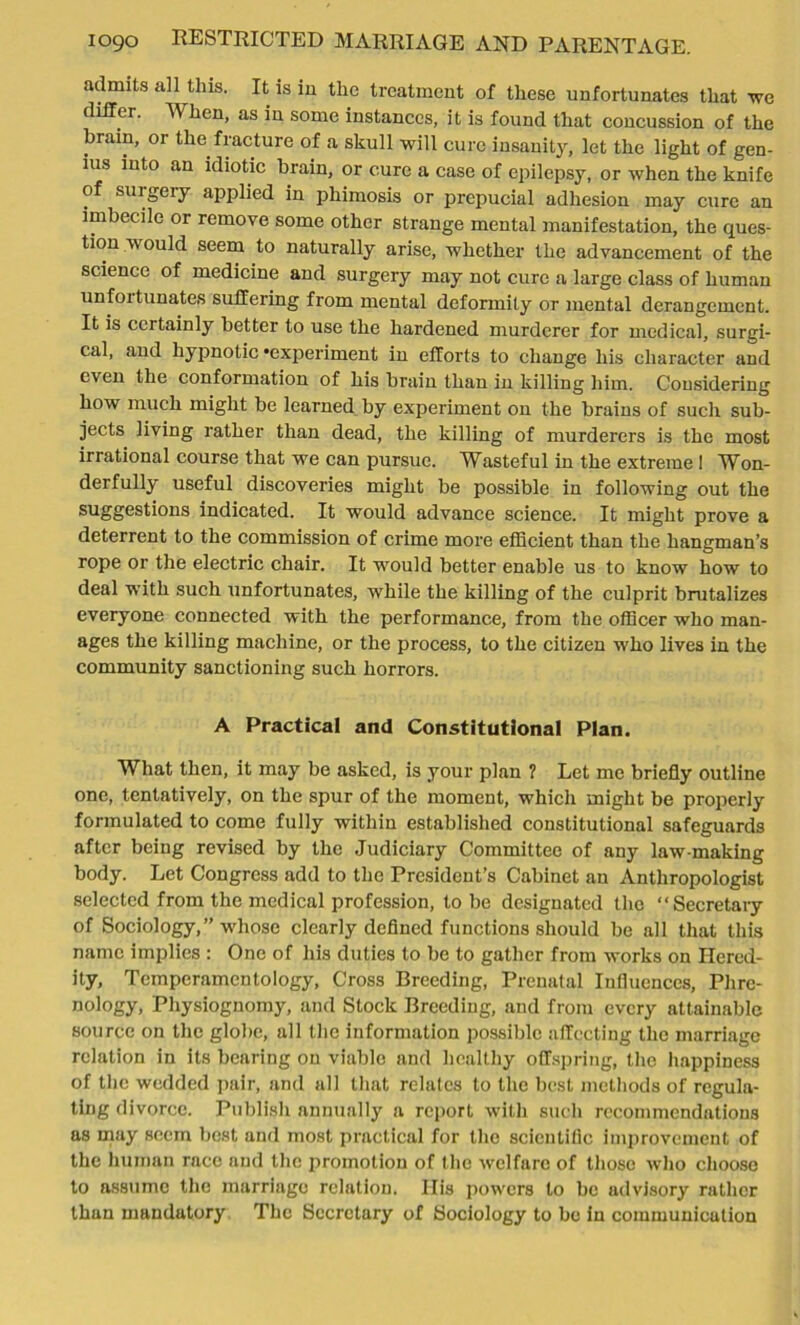 admits all this. It is in the treatment of these unfortunates that we differ. When, as in some instances, it is found that concussion of the brain, or the fracture of a skull will cure insanity, let the light of gen- ius into an idiotic brain, or cure a case of epilepsy, or when the knife of surgery applied in phimosis or prepucial adhesion may cure an imbecile or remove some other strange mental manifestation, the ques- tion would seem to naturally arise, whether the advancement of the science of medicine and surgery may not cure a large class of human unfoitunates suffering from mental deformity or mental derangement. It is certainly better to use the hardened murderer for medical, surgi- cal, and hypnotic ‘experiment in efforts to change his character and even the conformation of his brain than in killing him. Considering how much might be learned by experiment on the brains of such sub- jects living rather than dead, the killing of murderers is the most irrational course that we can pursue. Wasteful in the extreme 1 Won- derfully useful discoveries might be possible in following out the suggestions indicated. It would advance science. It might prove a deterrent to the commission of crime more efficient than the hangman’s rope or the electric chair. It would better enable us to know how to deal with such unfortunates, while the killing of the culprit brutalizes everyone connected with the performance, from the officer who man- ages the killing machine, or the process, to the citizen who lives in the community sanctioning such horrors. A Practical and Constitutional Plan. What then, it may be asked, is your plan ? Let me briefly outline one, tentatively, on the spur of the moment, which might be properly formulated to come fully within established constitutional safeguards after being revised by the Judiciary Committee of any law-making body. Let Congress add to the President’s Cabinet an Anthropologist selected from the medical profession, lobe designated the “Secretary of Sociology,” whose clearly defined functions should be all that this name implies : One of his duties to be to gather from works on Hered- ity, Tempcramentology, Cross Breeding, Prenatal Influences, Phre- nology, Physiognomy, and Stock Breeding, and from every attainable source on the globe, all the information possible affecting the marriage relation in its bearing on viable and healthy offspring, the happiness of the wedded pair, and all that relates to the best methods of regula- ting divorce. Publish annually a report with such recommendations as may seem best and most practical for the scientific improvement of the human race and the promotion of the welfare of those who choose to assume the marriage relation. Ilis powers to be advisory rather than mandatory The Secretary of Sociology to be in communication