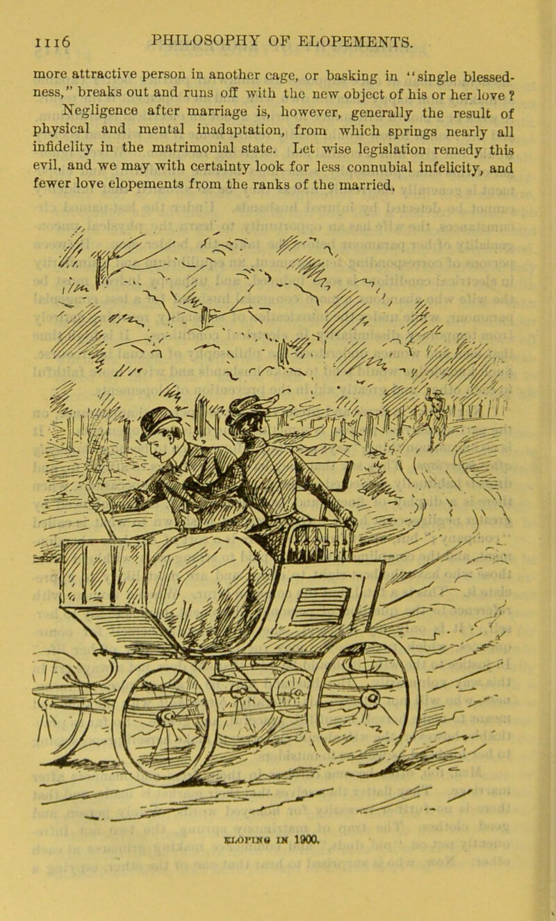 more attractive person in another cage, or basking in “single blessed- ness,” breaks out and runs off with the new object of bis or her love ? Negligence after marriage is, however, generally the result of physical and mental inadaptation, from which springs nearly all infidelity in the matrimonial state. Let wise legislation remedy this evil, and we may with certainty look for less connubial infelicity, and fewer love elopements from the ranks of the married. ELOI'INU in 1900.