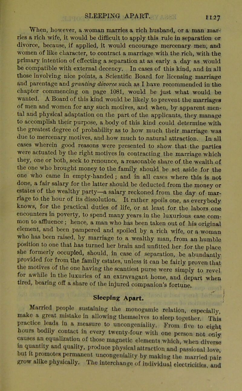 When, however, a woman marries a rich husband, or a man mar- ries a rich wife, it would be difficult to apply this rule in separation or divorce, because, if applied, it would encourage mercenary men, and women of like character, to contract a marriage with the rich, with the primary intention of effecting a separation at as early a day as would be compatible with external decency. In cases of this kind, and in all those involving nice points, a Scientific Board for licensing marriage and parentage and granting divorce such as I have recommended in the chapter commencing on page 1081, would be just what would be wanted. A Board of this kind would be likely to prevent the marriages of men and women for any such motives, and when, by apparent men- tal and physical adaptation on the part of the applicants, they manage to accomplish their purpose, a body of this kind could determine with the greatest degree of probability as to how much their marriage was due to mercenary motives, and how much to natural attraction. In all cases wherein good reasons were presented to show that the parties were actuated by the right motives in contracting the marriage which they, one or both, seek to renounce, a reasonable share of the wealth of the one who brought money to the family should be set aside for the one who came in empty-handed; and in all cases where this is not done, a fair salary for the latter should be deducted from the money or estates of the wealthy party—a salary reckoned from the day of mar- riage to the hour of its dissolution. It rather spoils one, as everybody knows, for the practical duties of life, or at least for the labors one encounters in poverty, to spend many years in the luxurious ease com- mon to affluence; hence, a man who has been taken out of his original element, and been pampered and spoiled by a rich wife, or a woman who has been raised, by marriage to a wealthy man, from an humble position to one that has turned her brain and unfitted her for the place she formerly occupied, should, in case of separation, be abundantly provided for from the family estates,' unless it can be fairly proven that the motives of the one having the scantiest purse were simply to revel for awhile in the luxuries of an extravagant home, and depart when tired, bearing off a share of the injured companion’s fortune. Sleeping Apart. Married people sustaining the monogamic relation, especially, make a great mistake in allowing themselves to sleep together. This practice leads in a measure to uncongeniality. From five to eight hours bodily contact in every twenty-four with one person not only causes an equalization of those magnetic elements which, when diverse in quantity and quality, produce physical attraction and passional love, but it promotes permanent uncongeniality by making the married pair grow alike physically. The interchange of individual electricities, and