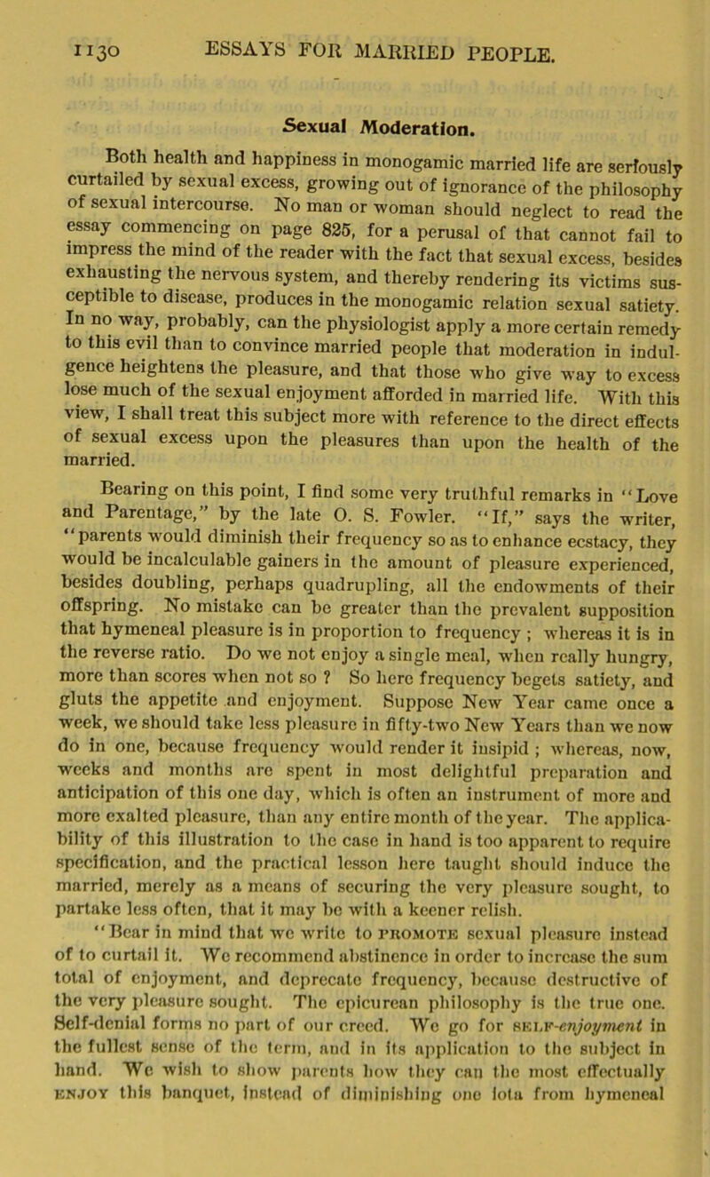 Sexual Moderation. Both health and happiness in monogamic married life are seriously curtailed by sexual excess, growing out of ignorance of the philosophy of sexual intercourse. No man or woman should neglect to read the essay commencing on page 825, for a perusal of that cannot fail to impress the mind of the reader with the fact that sexual excess, besides exhausting the nervous system, and thereby rendering its victims sus- ceptible to disease, produces in the monogamic relation sexual satiety. In no way, probably, can the physiologist apply a more certain remedy to this evil than to convince married people that moderation in indul- gence heightens the pleasure, and that those who give way to excess lose much of the sexual enjoyment afforded in married life. With this view, I shall treat this subject more with reference to the direct effects of sexual excess upon the pleasures than upon the health of the married. Bearing on this point, I find some very truthful remarks in “Love and Parentage,” by the late O. S. Fowler. “If,” says the writer, “parents would diminish their frequency so as to enhance ecstacy, they would be incalculable gainers in the amount of pleasure experienced, besides doubling, perhaps quadrupling, all the endowments of their offspring. No mistake can be greater than the prevalent supposition that hymeneal pleasure is in proportion to frequency ; whereas it is in the reverse ratio. Do we not enjoy a single meal, when really hungry, more than scores when not so ? So here frequency begets satiety, and gluts the appetite and enjoyment. Suppose New Year came once a week, we should take less pleasure in fifty-two New Years than we now do in one, because frequency would render it insipid ; whereas, now, weeks and months are spent in most delightful preparation and anticipation of this one day, which is often an instrument of more and more exalted pleasure, than any entire month of the year. The applica- bility of this illustration to the case in hand is too apparent to require specification, and the practical lesson here taught should induce the married, merely as a means of securing the very pleasure sought, to partake less often, that it may be with a keener relish. “Bear in mind that we wrrite to promote sexual pleasure instead of to curtail it. We recommend abstinence in order to increase the sum total of enjoyment, and deprecate frequency, because destructive of the very pleasure sought. The epicurean philosophy is the true one. Self-denial forms no part of our creed. Wc go for nvA.v-cnjoymcnt in the fullest sense of the term, and in its application to the subject in hand. Wc wish to show parents how they can the most effectually enjoy this banquet, instead of diminishing one iota from hymeneal