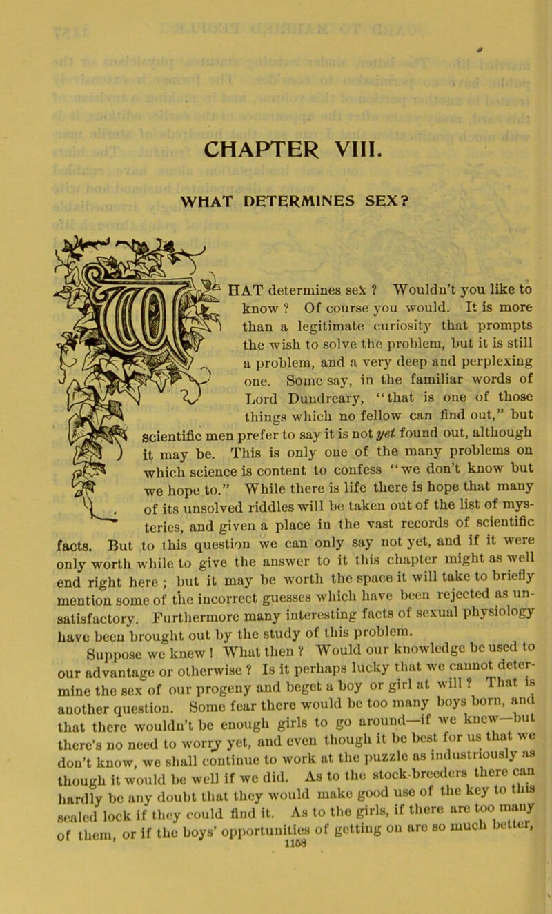 WHAT DETERMINES SEX? HAT determines seJc ? Wouldn’t you like to know ? Of course you would. It is more than a legitimate curiosity that prompts the wish to solve the problem, but it is still a problem, and a very deep and perplexing one. Some say, in the familiar -words of Lord Dundreary, “that is one of those things which no fellow can find out,” but Scientific men prefer to say it is not yet found out, although ) it may be. This is only one of the many problems on which science is content to confess “we don’t know but we hope to.” While there is life there is hope that many ^ . of its unsolved riddles will be taken out of the list of mys- teries, and given a place in the vast records of scientific facts. But to this question we can only say not yet, and if it were only worth while to give the answer to it this chapter might as well end right here ; but it may be wmrth the space it will take to briefly mention some of the incorrect guesses which have been rejected as un- satisfactory. Furthermore many interesting facts of sexual physiology have been brought out by the study of this problem. Suppose we knew 1 What then ? Would our knowledge be used to our advantage or otherwise ? Is it perhaps lucky that we cannot deter- mine the sex of our progeny and beget a boy or girl at will ? That is another question. Some fear there would be too many boys born, and that there wouldn’t be enough girls to go around—if we knew but there’s no need to worry yet, and even though it be best for us that we don’t know, we shall continue to work at the puzzle as industriously as though it would be well if we did. As to the stock-breeders there can hardly be any doubt that they would make good use of the key to this sealed lock if they could find it. As to the girls, if there arc too many of them or if the boys’ opportunities of getting on arc so much better,