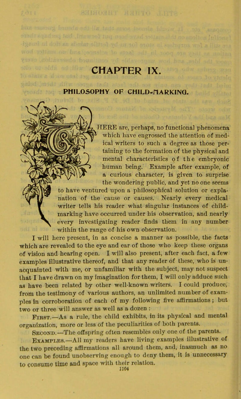 PHILOSOPHY OF CHILD-HARKING. HERE are, perhaps, no functional phenomena which have engrossed the attention of med- ical writers to such a degree as those per- taining to the formation of the physical and mental characteristics of the embryonic human being. Example after example, of a curious character, is given to surprise the wondering public, and yet no one seems to have ventured upon a philosophical solution or expla- nation of the cause or causes. Nearly every medical writer tells his reader what singular instances of child- marking have occurred under his observation, and nearly every investigating reader finds them in any number within the range of his own observation. I will here present, in as concise a manner as possible, the facts which are revealed to the eye and ear of those who keep these organs of vision and hearing open. I will also present, after each fact, a few examples illustrative thereof, and that any reader of these, who is un- acquainted with me, or unfamiliar with the subject, may not suspect that I have drawn on my imagination for them, I will only adduce such as have been related by other well-known writers. I could produce, from the testimony of various authors, an unlimited number of exam- ples in corroboration of each of my following five affirmations; but two or three will answer as well as a dozen : First.—As a rule, the child exhibits, in its physical and mental organization, more or less of the peculiarities of both parents. Second.—The offspring often resembles only one of the parents. Examples.—All my readers have living examples illustrative of the two preceding affirmations all around them, and, inasmuch as no one can be found unobserving enough to deny them, it is unnecessary to consume time and space with thoir relation. J104