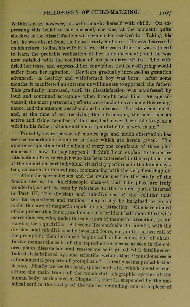 Within a year, however, his wife thought herself with child. On ex- pressing this belief to her husband, she was, at the moment, quite shocked at the dissatisfaction with which he received it. Taking his hat, he was absent from the house nearly an hour. He was distressed, on his return, to find his wife in tears. He assured her he was rejoiced to learn the probable realization of her announcement; and he was now satisfied with the condition of his pecuniary affairs. The wife dried her tears, and expressed her conviction that her offspring would suffer from her agitation. Her fears gradually increased as gestation advanced. A healthy and well-formed boy was born. After some months it manifested an extreme unwillingness to approach the father. This gradually increased, until its dissatisfaction was manifested by loud and continued screaming when brought near him. As age ad- vanced, the most persevering efforts were made to overcome this repug- nance, and the attempt was abandoned in despair. This state continued, and, at the time of our receiving the information, the son, then an active and rising member of the bar, had never been able to speak a word to his father, although the most painful efforts were made.” Probably every person of mature age and much observation has seen as remarkable examples as those which are herein given. The uppermost question in the minds of every one cognizant of these phe- nomena is—how do they happen ? I think I can explain to the entire satisfaction of every reader who has been interested in the explanations of the important part individual electricity performs in the human sys- tem, as taught in this volume, commencing with the very first chapter. After the spermatozoon and the ovule meet in the cavity of the female uterus, the kaleidoscopic changes that take place are truly wonderful, as will be seen by reference to the colored plates inserted in Part III. The divisions and sub-divisions of the cellular mat- ter, its separations and reunions, may easily be imagined to go on under the laws of magnetic repulsion and attraction. One is reminded of the preparation for a grand dance in a brilliant ball-room filled with merry dancers, who, under the same laws of magnetic attraction, are ar- ranging for a quadrille. All seems like confusion for awhile, with the divisions and sub-divisions by tw^os and fours, etc., until the last call of the prompter; then the music begins and order comes out of chaos. In like manner the cells of the reproductive germs, ns seen in the col- ored plates, disassociate and reassociate as if gifted with intelligence. Indeed, it is believed by some scientific writers that “consciousness is a fundamental property of protoplasm.” It really seems probable that it is so. Finally we sec the head, spinal cord, etc., which together con- stitute the main trunk of the wonderful telegraphic system of the human body, as depicted in Chapter I., Part I., suspended by the um- bilical cord in the cavity of the uterus, reminding one of a pieco of