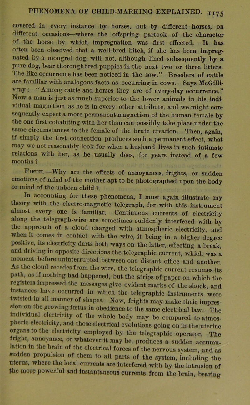 covered in every instance by horses, but by different horses, on different occasions—where the offspring partook of the character of the horse by which impregnation was first effected. It has often been observed that a well-bred bitch, if she has been impreg- nated by a mongrel dog, will not, although lined subsequently by a pure dog, bear thoroughbred puppies in the next two or three litters. The like occurrence has been noticed in the sow.” Breeders of cattle are familiar with analogous facts as occurring in cows. Says McGilli- vray : “ Among cattle and horses they are of every-day occurrence.” Now a man is just as much superior to the lower animals in his indi- vidual magnetism as he is in every other attribute, and we might con- sequently expect a more permanent magnetism of the human female by the one first cohabiting with her than can possibly take place under the same circumstances to the female of the brute creation. Then, again, if simply the first connection produces such a permanent effect, what may we not reasonably look for when a husband lives in such intimate relations with her, as he usually does, for years instead of a few months ? Fifth.—Why arc the effects of annoyances, frights, or sudden emotions of mind of the mother apt to be photographed upon the body or mind of the unborn child ? In accounting for these phenomena, I must again illustrate my theory with the electro-magnetic telegraph, for with this instrument almost every one is familiar. Continuous currents of electricity along the telegraph-wire are sometimes suddenly interfered with by the approach of a cloud charged with atmospheric electricity, and when it comes in contact with the wire, it being in a higher degree positive, its electricity darts both ways on the latter, effecting a break, and driving in opposite directions the telegraphic current, which was a moment before uninterrupted between one distant office and another. As the cloud recedes from the wire, the telegraphic current resumes its path, as if nothing had happened, but the strips of paper on which the registers impressed the messages give evident marks of the shock and instances have occurred in which the telegraphic instruments were twisted in all manner of shapes. Now, frights may make their impres- sion on the growing foetus in obedience to the same electrical law. The individual electricity of the whole body may be compared to atmos- pheric electricity, and those electrical evolutions going on in the uterine organs to the electricity employed by the telegraphic operator. The fright, annoyance, or whatever it may be, produces a sudden accumu- lation in the brain of the electrical forces of the nervous system, and as sudden propulsion of them to all parts of the system, including the uterus, where the local currents are interfered with by the intrusion of the more powerful and instantaneous currents from the brain, bearing