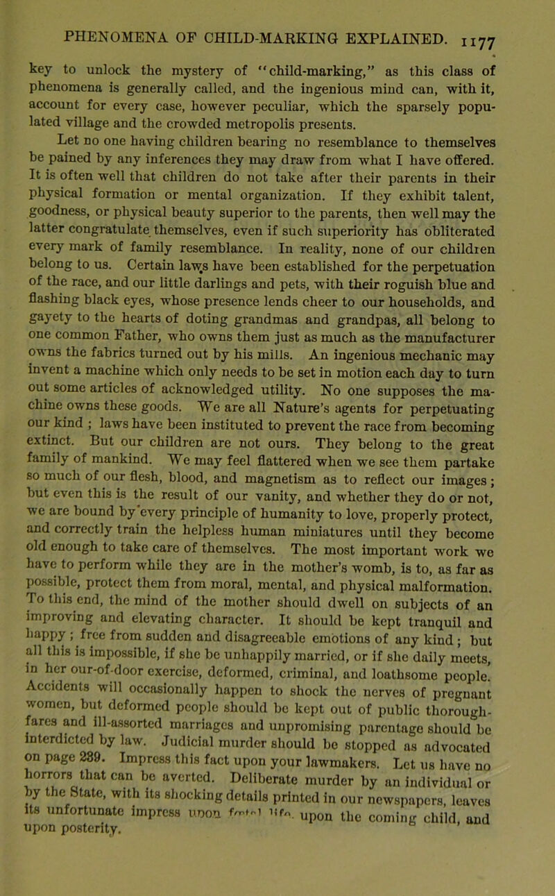 key to unlock tlie mystery of “child-marking,” as this class of phenomena is generally called, and the ingenious mind can, with it, account for every case, however peculiar, which the sparsely popu- lated village and the crowded metropolis presents. Let no one having children hearing no resemblance to themselves he pained by any inferences they may draw from what I have offered. It is often well that children do not take after their parents in their physical formation or mental organization. If they exhibit talent, goodness, or physical beauty superior to the parents, then well may the latter congratulate themselves, even if such superiority has obliterated every mark of family resemblance. In reality, none of our children belong to us. Certain laws have been established for the perpetuation of the race, and our little darlings and pets, with their roguish blue and flashing black eyes, whose presence lends cheer to our households, and gayety to the hearts of doting grandmas and grandpas, all belong to one common Father, who owns them just as much as the manufacturer owns the fabrics turned out by his mills. An ingenious mechanic may invent a machine which only needs to be set in motion each day to turn out some articles of acknowledged utility. No one supposes the ma- chine owns these goods. We are all Nature’s agents for perpetuating our kind ; laws have been instituted to prevent the race from becoming extinct. But our children are not ours. They belong to the great family of mankind. We may feel flattered when we see them partake so much of our flesh, blood, and magnetism as to reflect our images ; but even this is the result of our vanity, and whether they do or not, we are bound by every principle of humanity to love, properly protect, and correctly train the helpless human miniatures until they become old enough to take care of themselves. The most important work we have to perform while they are in the mother’s womb, is to, as far as possible, protect them from moral, mental, and physical malformation. To this end, the mind of the mother should dwell on subjects of an improving and elevating character. It should be kept tranquil and happy ; free from sudden and disagreeable emotions of any kind ; but all this is impossible, if she be unhappily married, or if she daily meets, in her our-of-door exercise, deformed, criminal, and loathsome people. Accidents will occasionally happen to shock the nerves of pregnant women, but deformed people should be kept out of public thorough- fares and ill-assorted marriages and unpromising parentage should be interdicted by law. Judicial murder should bo stopped as advocated on page 289. Impress this fact upon your lawmakers. Let us have no horrors that can be averted. Deliberate murder by an individual or by the State, with its shocking details printed in our newspapers, leaves its unfortunate impress uoon n*. upon the coming child, and upon posterity.