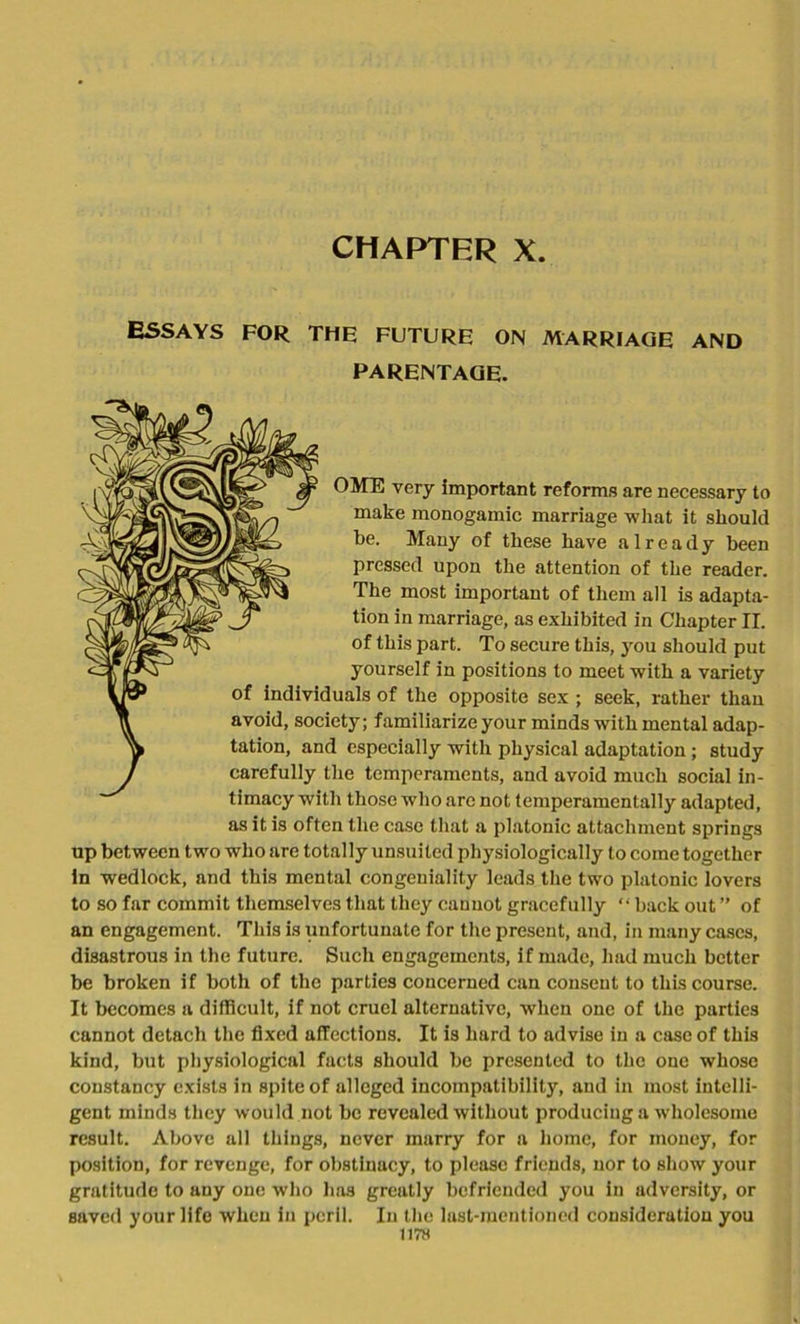 CHAPTRR X. ESSAYS for the future on marriage and PARENTAGE. OME very important reforms are necessary to make monogamic marriage what it should be. Many of these have already been pressed upon the attention of the reader. The most important of them all is adapta- tion in marriage, as exhibited in Chapter II. of this part. To secure this, you should put yourself in positions to meet with a variety IW* of individuals of the opposite sex ; seek, rather than avoid, society; familiarize your minds with mental adap- ^ tation, and especially with physical adaptation; study / carefully the temperaments, and avoid much social in- timacy with those who are not temperamentally adapted, as it is often the case that a platonic attachment springs up between two who are totally unsuited physiologically to come together In wedlock, and this mental congeniality leads the two platonic lovers to so far commit themselves that they cannot gracefully “ back out ” of an engagement. This is unfortunate for the present, and, in many cases, disastrous in the future. Such engagements, if made, had much better be broken if both of the parties concerned can consent to this course. It becomes a difficult, if not cruel alternative, when one of the parties cannot detach the fixed affections. It is hard to advise in a case of this kind, but physiological facts should be presented to the one whose constancy exists in spite of alleged incompatibility, and in most intelli- gent minds they would not be revealed without producing a wholesome result. Above all things, never marry for a home, for money, for position, for revenge, for obstinacy, to please friends, nor to show your gratitude to any one who has greatly befriended you in adversity, or Baved your life when in peril. In the last-mentioned consideration you