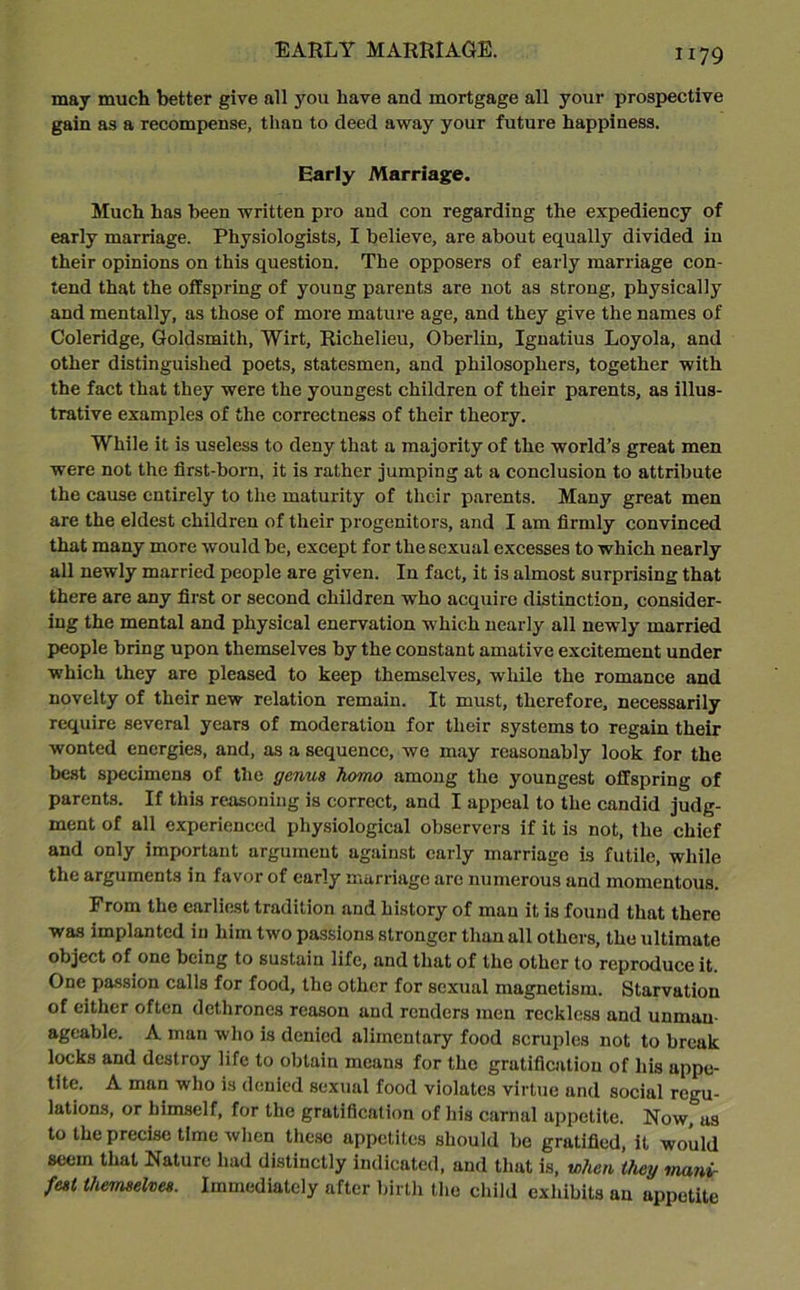 may much better give all you have and mortgage all your prospective gain as a recompense, than to deed away your future happiness. Early Marriage. Much has been written pro and con regarding the expediency of early marriage. Physiologists, I believe, are about equally divided in their opinions on this question. The opposers of early marriage con- tend that the offspring of young parents are not as strong, physically and mentally, as those of more mature age, and they give the names of Coleridge, Goldsmith, Wirt, Richelieu, Oberlin, Ignatius Loyola, and other distinguished poets, statesmen, and philosophers, together with the fact that they were the youngest children of their parents, as illus- trative examples of the correctness of their theory. While it is useless to deny that a majority of the world’s great men were not the first-born, it is rather jumping at a conclusion to attribute the cause entirely to the maturity of their parents. Many great men are the eldest children of their progenitors, and I am firmly convinced that many more would be, except for the sexual excesses to which nearly all newly married people are given. In fact, it is almost surprising that there are any first or second children who acquire distinction, consider- ing the mental and physical enervation which nearly all newly married people bring upon themselves by the constant amative excitement under which they are pleased to keep themselves, while the romance and novelty of their new relation remain. It must, therefore, necessarily require several years of moderation for their systems to regain their wonted energies, and, as a sequence, we may reasonably look for the best specimens of the genus homo among the youngest offspring of parents. If this reasoning is correct, and I appeal to the candid judg- ment of all experienced physiological observers if it is not, the chief and only important argument against early marriage is futile, while the arguments in favor of early marriage are numerous and momentous. From the earliest tradition and history of man it is found that there was implanted in him two passions stronger than all others, the ultimate object of one being to sustain life, and that of the other to reproduce it. One passion calls for food, the other for sexual magnetism. Starvation of either often dethrones reason and renders men reckless and unman- ageable. A man who is denied alimentary food scruples not to break locks and destroy life to obtain means for the gratification of his appe- tite. A man who is denied sexual food violates virtue and social regu- lations, or himself, for the gratification of his carnal appetite. Now, as to the precise time when these appetites should be gratified, it would seem that Nature had distinctly indicated, and that is, when they mani- fest themselves. Immediately after birth the child exhibits an appetite