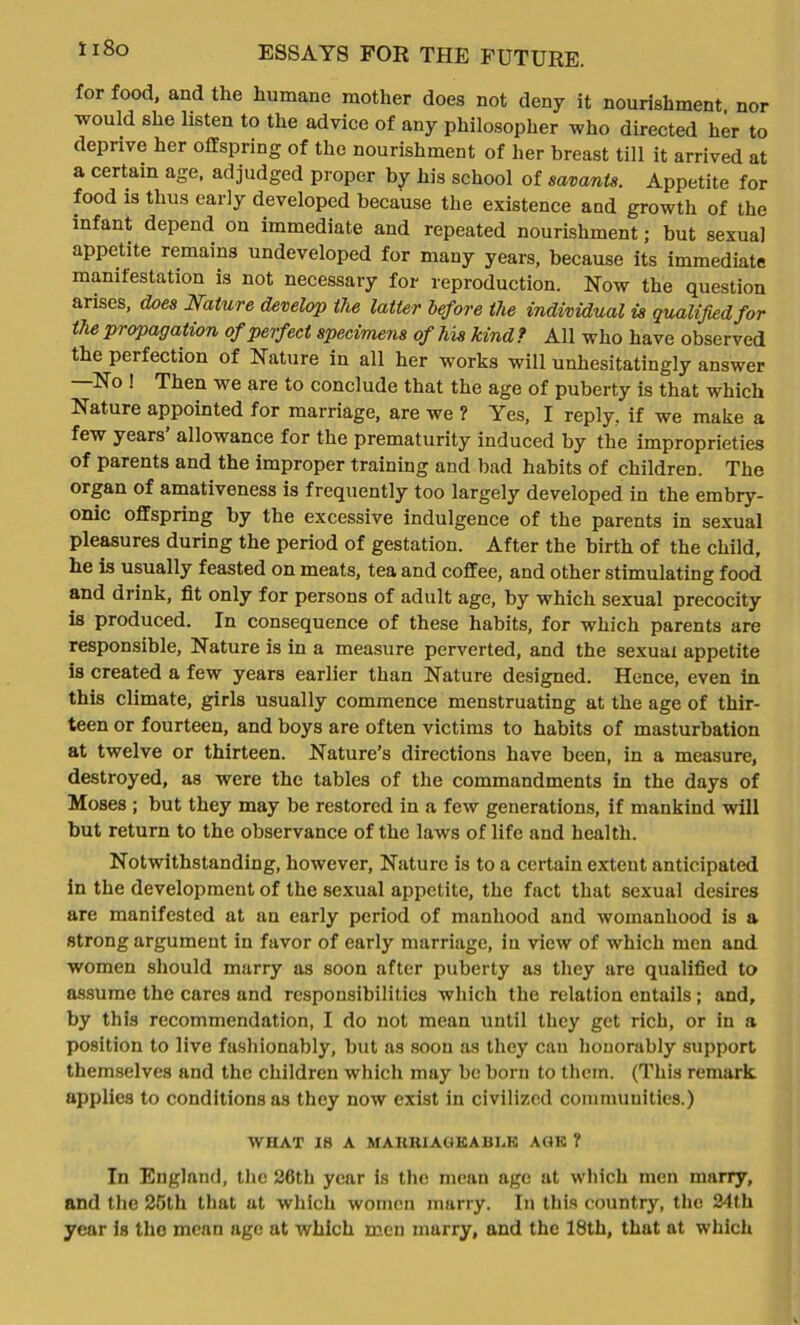 1 i8o for food, and the humane mother does not deny it nourishment, nor ■would she listen to the advice of any philosopher who directed her to deprive her offspring of the nourishment of her breast till it arrived at a certain age, adjudged proper by his school of savants. Appetite for food is thus early developed because the existence and growth of the infant depend on immediate and repeated nourishment; but sexual appetite remains undeveloped for many years, because its immediate manifestation is not necessary for reproduction. Now the question arises, does Nature develop the latter before the individual is qualified for the propagation of perfect specimens of his kind? All who have observed the perfection of Nature in all her works will unhesitatingly answer No ! Then we are to conclude that the age of puberty is that which Nature appointed for marriage, are we ? Yes, I reply, if we make a few years allowance for the prematurity induced by the improprieties of parents and the improper training and bad habits of children. The organ of amativeness is frequently too largely developed in the embry- onic offspring by the excessive indulgence of the parents in sexual pleasures during the period of gestation. After the birth of the child, he is usually feasted on meats, tea and coffee, and other stimulating food and drink, fit only for persons of adult age, by which sexual precocity is produced. In consequence of these habits, for which parents are responsible, Nature is in a measure perverted, and the sexual appetite is created a few years earlier than Nature designed. Hence, even in this climate, girls usually commence menstruating at the age of thir- teen or fourteen, and boys are often victims to habits of masturbation at twelve or thirteen. Nature’s directions have been, in a measure, destroyed, as were the tables of the commandments in the days of Moses ; but they may be restored in a few generations, if mankind will but return to the observance of the laws of life and health. Notwithstanding, however. Nature is to a certain extent anticipated in the development of the sexual appetite, the fact that sexual desires are manifested at an early period of manhood and womanhood is a strong argument in favor of early marriage, in view of which men and women should marry as soon after puberty as they are qualified to assume the cares and responsibilities which the relation entails; and, by this recommendation, I do not mean until they get rich, or in a position to live fashionably, but as soon as they can honorably support themselves and the children which may be born to them. (This remark, applies to conditions as they now exist in civilized communities.) WIIAT IS A MAKHIAGKABLK AGK ? In England, the 26th year is the mean age at which men marry, and the 25th that at which women marry. In this country, the 24th year is the mean age at which men marry, and the 18th, that at which