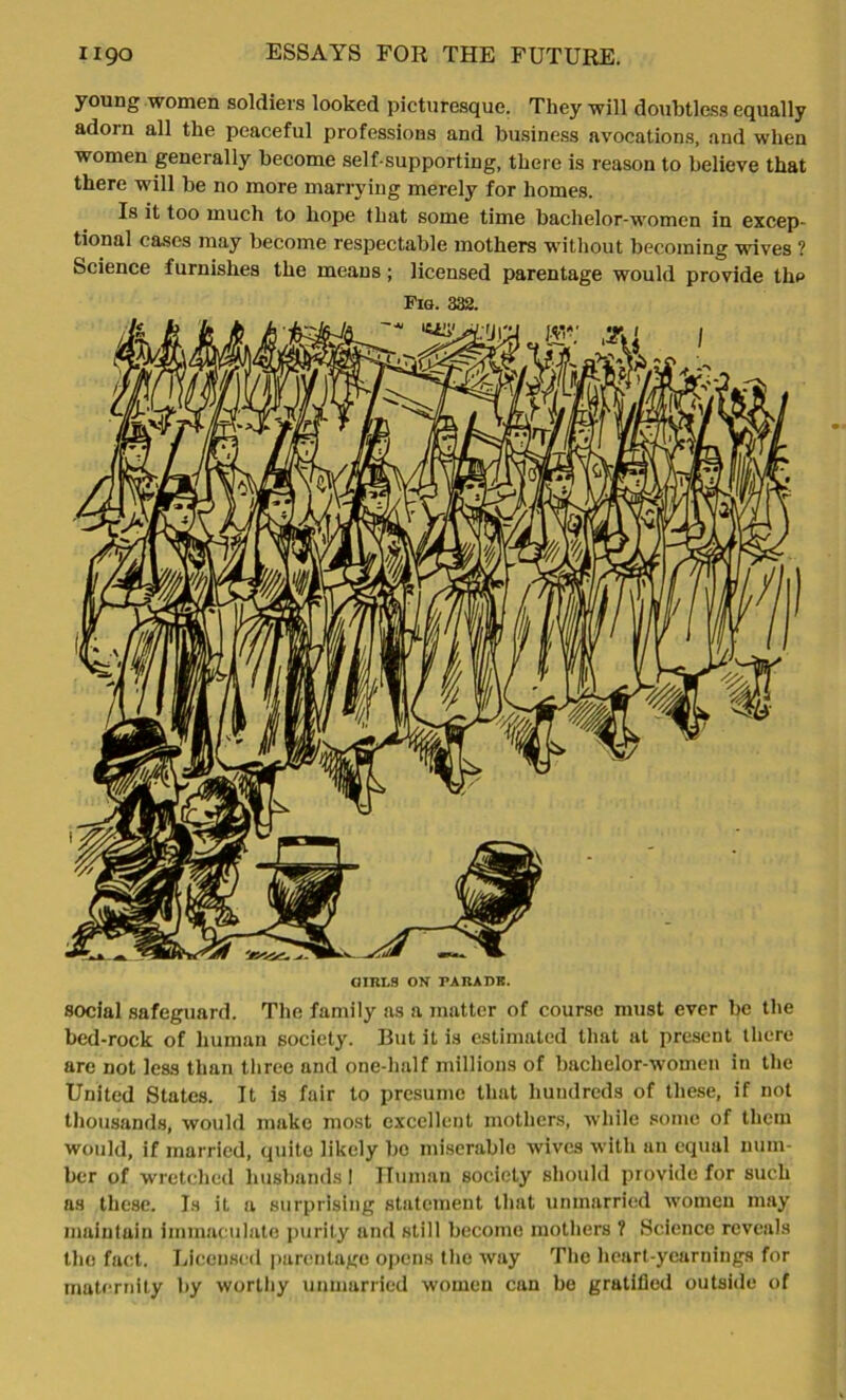 young women soldiers looked picturesque. They will doubtless equally adorn all the peaceful professions and business avocations, and when women generally become self-supporting, there is reason to believe that there will be no more marrying merely for homes. Is it too much to hope that some time bachelor-women in excep- tional cases may become respectable mothers without becoming wives ? Science furnishes the means; licensed parentage would provide thp Pig. 332. social safeguard. The family as a matter of course must ever be the bed-rock of human society. But it is estimated that at present there are not less than three and one-half millions of bachelor-women in the United States. It is fair to presume that hundreds of these, if not thousands, would make most excellent mothers, while some of them would, if married, quite likely be miserable wives with an equal num- ber of wretched husbands I Human society should provide for such as these. Is it a surprising statement that unmarried women may maintain immaculate purity and still become mothers ? Science reveals the fact. Licensed parentage opens the way The heart-yearnings for maternity by worthy unmarried women can be gratified outside of