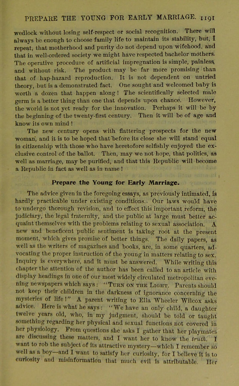 wedlock without losing self-respect or social recognition. There will always he enough to choose family life to maintain its stability, but, I repeat, that motherhood and purity do not depend upon wifehood, and that in well-ordered society we might have respected bachelor mothers. The operative procedure of artificial impregnation is simple, painless, and without risk. The product may be far more promising than that of hap hazard reproduction. It is not dependent on untried theory, but is a demonstrated fact. One sought and welcomed baby is worth a dozen that happen along ! The scientifically selected male germ is a better thing than one that depends upon chance. However, the world is not yet ready for the innovation. Perhaps it will be by the beginning of the twenty-first century. Then it will be of age and know its own mind ! The new century opens with flattering prospects for the new woman', and it is to be hoped that before its close she will stand equal in citizenship with those who have heretofore selfishly enjoyed the ex- clusive control of the ballot. Then, may we not hope, that politics, as well as marriage, may be purified, and that this Republic will become a Republic in fact as well as in name ! Prepare the Young for Early Marriage. The advice given in the foregoing essays, as previously intimated, is hardly practicable under existing conditions. Our laws would have to undergo thorough revision, and to effect this important reform, the judiciary, the legal fraternity, and the public at large must better ac- quaint themselves with the problems relating to sexual association. A new and beneficent public sentiment is taking root at the present moment, which gives promise of better things. The daily papers, as well as the writers of magazines and books, are, in some quarters, ad- vocating the proper instruction of the young in matters relating to sex. Inquiry is everywhere, and it must be answered. While writing this chapter the attention of the author has been called to an article with display headings in one of our most widely circulated metropolitan eve- ning newspapers which says: “Turn on the Light. Parents should not keep their children in the darkness of ignorance concerning the mysteries of life I ” A parent writing to Ella Wheeler Wilcox asks advice. Here is what he says : “We have an only child, a daughter twelve years old, who, in my judgment, should be told or taught something regarding her physical and sexual functions not covered in her physiology. From questions she asks I gather that her playmates are discussing these matters, and I want her to know the truth. I want to rob the subject of its attractive mystery—which I remember so well as a boy and I want to satisfy her curiosity, for I believe it is to curiosity and misinformation that much evil is attributable. Iler