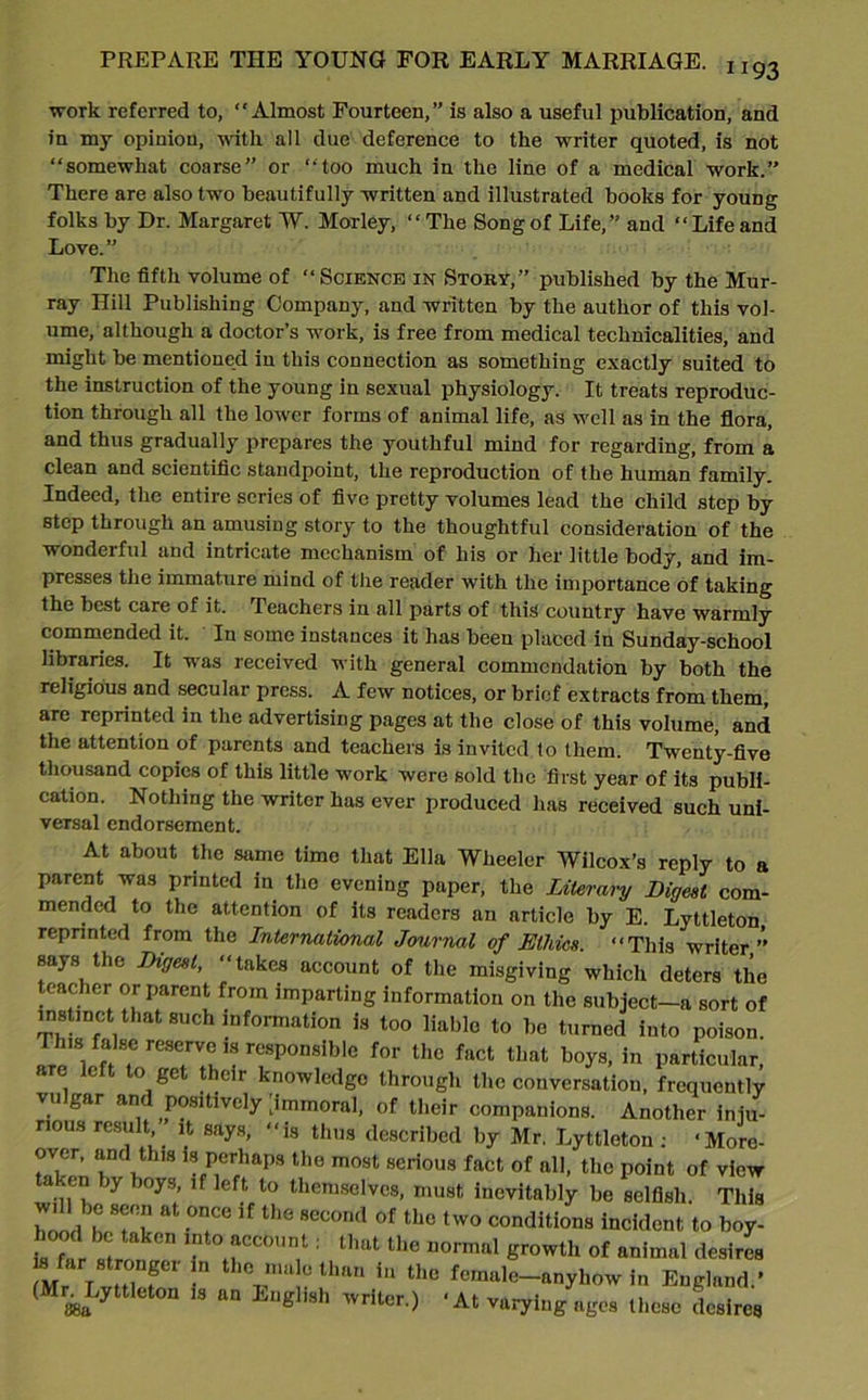 1193 work referred to, Almost Fourteen,” is also a useful publication, and in my opinion, with all due deference to the writer quoted, is not “somewhat coarse” or “too much in the line of a medical work.” There are also two beautifully written and illustrated books for young folks by Dr. Margaret W. Morley, “The Song of Life,” and “Life and Love.” The fifth volume of “ Science in Story,” published by the Mur- ray Hill Publishing Company, and written by the author of this vol- ume, although a doctor’s work, is free from medical technicalities, and might be mentioned in this connection as something exactly suited to the instruction of the young in sexual physiology. It treats reproduc- tion through all the lower forms of animal life, as well as in the flora, and thus gradually prepares the youthful mind for regarding, from a clean and scientific standpoint, the reproduction of the human family. Indeed, the entire series of five pretty volumes lead the child step by step through an amusing story to the thoughtful consideration of the wonderful and intricate mechanism of his or her little body, and im- presses the immature mind of the reader with the importance of taking the best care of it. Teachers in all parts of this country have warmly commended it. In some instances it has been placed in Sunday-school libraries. It was received with general commendation by both the religious and secular press. A few notices, or brief extracts from them, are reprinted in the advertising pages at the close of this volume, and the attention of parents and teachers is invited to them. Twenty-five thousand copies of this little work were sold the first year of its publi- cation. Nothing the writer has ever produced has received such uni- versal endorsement. At about the same time that Ella Wheeler Wilcox’s reply to a parent was printed in the evening paper, the Literary Digest com- mended to the attention of its readers an article by E. Lyttleton reprinted from the International Journal of Ethics. “This writer” says the Digest, “takes account of the misgiving which deters the teacher or parent from imparting information on the subject-a sort of instinct that such information is too liable to be turned into poison. This false reserves responsible for the fact that boys, in particular, are left to get their knowledge through the conversation, frequently vulgar and positively [immoral, of their companions. Another iniu- nous result it says, “is thus described by Mr. Lyttleton : ‘More- over, and this is perhaps the most serious fact of all, the point of view a .en jy oys, if left to themselves, must inevitably be selfish. This TrnH h at -°nCe if the sec0nd of the two conditions incident to boy- l ood be taken into account: that the normal growth of animal desires M l v tlT n thTtihan iU thC fcmul(:—anyhow in England.' (Mn Lyttleton is an Lngl.sh writer.) * At varying ages these desires