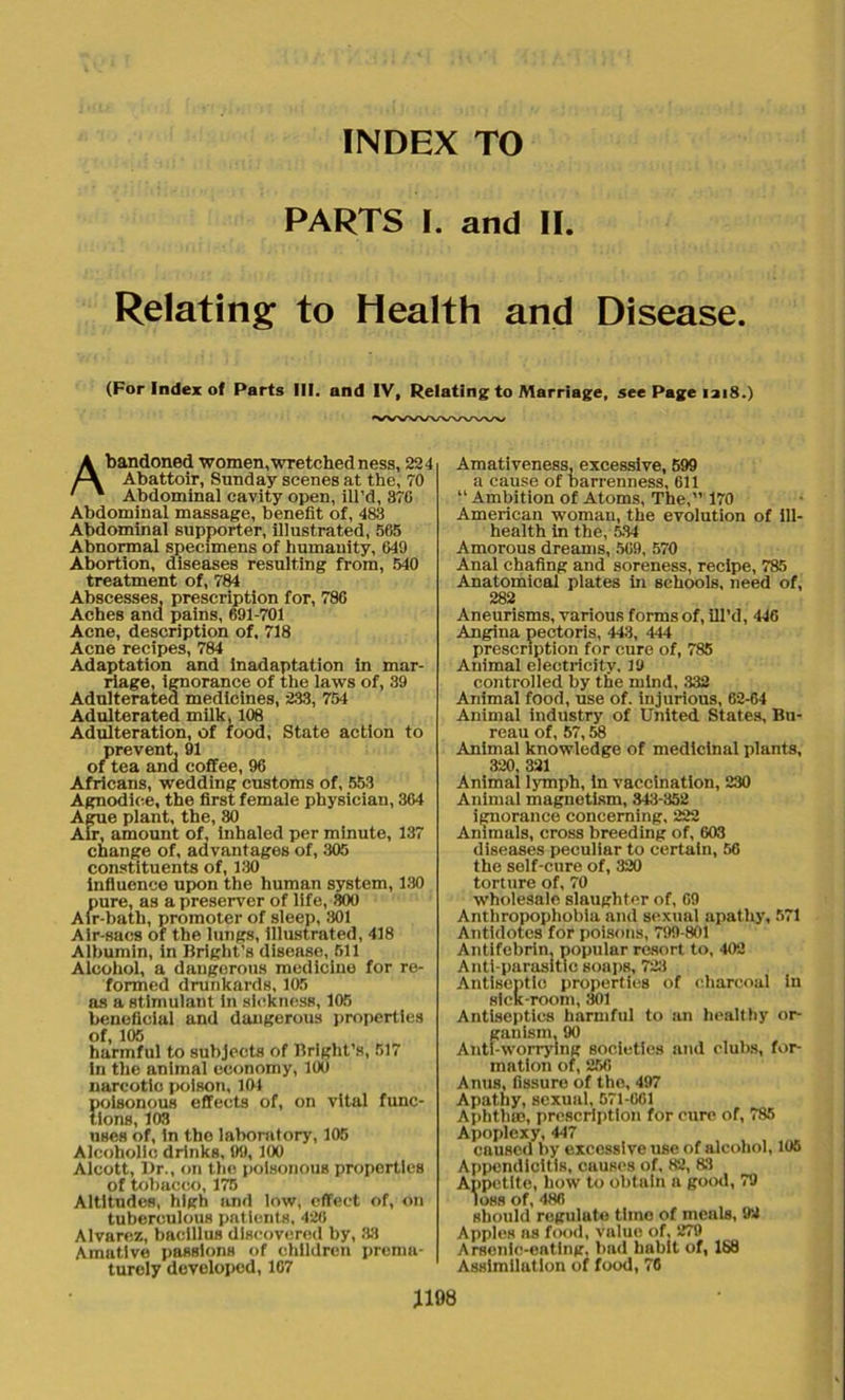 INDEX TO PARTS I. and II. Relating to Health and Disease. (For Index of Parts III. and IV, Relating to Marriage, see Page 1218.) Abandoned women, wretched ness, 224 Abattoir, Sunday scenes at the, 70 Abdominal cavity open, ill’d, 37G Abdominal massage, benefit of, 483 Abdominal supporter, illustrated, 565 Abnormal specimens of humanity, 649 Abortion, diseases resulting from, 540 treatment of, 784 Abscesses, prescription for, 786 Aches and pains, 691-701 Acne, description of, 718 Acne recipes, 784 Adaptation and inadaptation in mar- riage, ignorance of the laws of, 39 Adulterated medicines, 233, 754 Adulterated milk, 108 Adulteration, of food. State action to prevent, 91 of tea and coffee, 96 Africans, wedding customs of, 553 Agnodice, the first female physician, 364 Ague plant, the, 80 Air, amount of, inhaled per minute, 137 change of, advantages of, 305 constituents of, 130 influence upon the human system, 130 pure, as a preserver of life, 300 Air-bath, promoter of sleep, 801 Air-sacs of the lungs, illustrated, 418 Albumin, in Bright’s disease, 511 Alcohol, a dangerous medicine for re- formed drunkards, 105 as a stimulant in sickness, 105 beneficial and dangerous properties of, 105 harmful to subjects of Bright's, 517 in the animal economy, 100 narcotic poison, 101 poisonous effects of, on vital func- tions, 103 uses of, in the laboratory, 105 Alcoholic drinks, 99, 100 Alcott, Dr., on the poisonous properties of tobacco, 175 Altitudes, high and low, effect of, on tuberculous patients, 426 Alvarez, bacillus discovered by, 33 Amative passions of children prema- turely developed, 167 Amativeness, excessive, 599 a cause of barrenness, 611 “Ambition of Atoms, The,” 170 American woman, the evolution of ill- health in the, 534 Amorous dreams, 569, 570 Anal chafing and soreness, recipe, 785 Anatomical plates in schools, need of, 282 Aneurisms, various forms of, ill’d, 446 Angina pectoris, 443, 444 prescription for cure of, 785 Animal electricity, 19 controlled by the mind, 332 Animal food, use of. injurious, 62-64 Animal industry of United States, Bu- reau of, 57,58 Animal knowledge of medicinal plants, 320, 321 Animal lymph, in vaccination, 230 Animal magnetism, 343-352 ignorance concerning, 222 Animals, cross breeding of, 603 diseases peculiar to certain, 56 the self-cure of, 320 torture of, 70 wholesale slaughter of, 69 Anthropopliobia and sexual apathy, 571 Antidotes for poisons, 799-801 Antifebrin. popular resort to, 402 Anti-parasitic soaps, 723 Antiseptic properties of charcoal In sick-room, 301 Antiseptics harmful to an healthy or- ganism, 90 Anti-worrying societies and clubs, for- mation of, 256 Anus, fissure of the, 497 Apathy, sexual, 571-661 Aphthm, prescription for cure of, 785 Apoplexy, 447 caused by excessive use of alcohol, 105 Appendicitis, cuuscs of, 82, 33 Appetite, how to obtain a good, 79 loss of, 486 should regulate time of meals, 92 Apples as food, value of, 279 Arsenic-eating, bad habit of, 188 Assimilation of food, 76