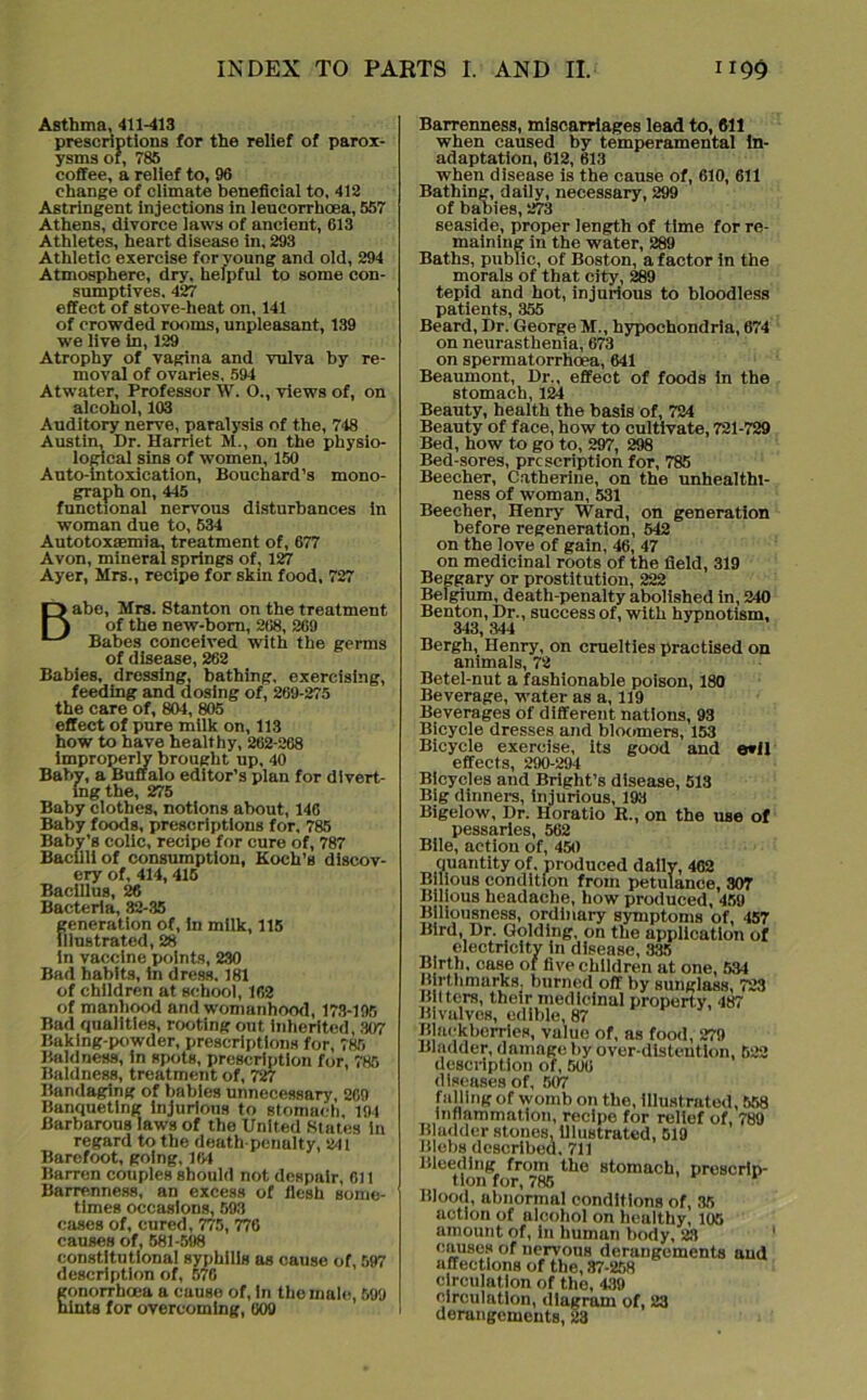 Asthma, 411-413 prescriptions for the relief of parox- ysms of, 785 coffee, a relief to, 96 change of climate beneficial to, 412 Astringent injections in leucorrhoea, 557 Athens, divorce laws of ancient, 613 Athletes, heart disease in, 293 Athletic exercise for young and old, 294 Atmosphere, dry, helpful to some con- sumptives, 427 effect of stove-heat on, 141 of crowded rooms, unpleasant, 139 we live in, 129 Atrophy of vagina and vulva by re- moval of ovaries, 594 Atwater, Professor W. O., views of, on alcohol, 103 Auditory nerve, paralysis of the, 748 Austin, Dr. Harriet M., on the physio- logical sins of women, 150 Auto-intoxication, Bouchard’s mono- graph on, 445 functional nervous disturbances in woman due to, 534 Autotoxaemia, treatment of, 677 Avon, mineral springs of, 127 Ayer, Mrs., recipe for skin food, 727 Babe, Mrs. Stanton on the treatment of the new-born, 268, 269 Babes conceived with the germs of disease, 262 Babies, dressing, bathing, exercising, feeding and dosing of, 269-275 the care of, 801, 805 effect of pure milk on, 113 how to have healthy, 262-268 improperly brought up, 40 Baby, a Buffalo editor’s plan for divert- ing the, 275 Baby clothes, notions about, 146 Baby foods, prescriptions for, 785 Baby’s colic, recipe for cure of, 787 Bacilli of consumption, Koch’s discov- ery of, 414, 415 Bacillus, 26 Bacteria, 32-35 generation of, in milk, 115 Illustrated, 28 in vaccine points, 230 Bad habits, in dress. 181 of children at school, 162 of manhood and womanhood, 173-195 Bad qualities, rooting out inherited, 307 Baking-powder, prescriptions for, 785 Baldness, in spots, prescription for, 785 Baldness, treatment of, 727 Bandaging of babies unnecessary, 269 Banqueting injurious to stomach, 194 Barbarous laws of the United States in regard to the death-penalty, 241 Barefoot, going, 164 Barren couples should not despair, 611 Barrenness, an excess of flesh some- times occasions, 593 cases of, cured, 775, 776 causes of, 581-598 constitutional syphilis as cause of, 597 description of, 576 gonorrhoea a cause of, in the male, 599 hints for overcoming, 609 Barrenness, miscarriages lead to, 611 when caused by temperamental In- adaptation, 612, 613 when disease is the cause of, 610, 611 Bathing, daily, necessary, 299 of babies, 273 seaside, proper length of time for re- maining in the water, 289 Baths, public, of Boston, a factor in the morals of that city, 289 tepid and hot, injurious to bloodless patients, 355 Beard, Dr. George M., hypochondria, 674 on neurasthenia, 673 on spermatorrhoea, 641 Beaumont, Dr., effect of foods in the stomach, 124 Beauty, health the basis of, 724 Beauty of face, how to cultivate, 721-729 Bed, how to go to, 297, 298 Bed-sores, prescription for, 785 BeeeheT, Catherine, on the unhealthi- ness of woman, 531 Beecher, Henry Ward, on generation before regeneration, 542 on the love of gain, 46, 47 on medicinal roots of the field, 319 Beggary or prostitution, 222 Belgium, death-penalty abolished in, 240 Benton, Dr., success of, with hypnotism, 343,344 Bergh, Henry, on cruelties practised on animals, 72 Betel-nut a fashionable poison, 180 Beverage, water as a, 119 Beverages of different nations, 93 Bicycle dresses and bloomers, 153 Bicycle exercise, its good and e*il effects, 290-294 Bicycles and Bright’s disease, 513 Big dinners, injurious, 193 Bigelow, Dr. Horatio R., on the use of pessaries, 562 Bile, action of, 450 quantity of. produced dally, 402 Bilious condition from petulance, 307 Bilious headache, how produced, 459 Biliousness, ordinary symptoms of, 457 Bird, Dr. Golding, on the application of electricity in disease, 335 Birth, case of five children at one, 534 Birthmarks, burned off by sunglass, 723 liters, their medicinal property, 487 Bivalves, edible, 87 Blackberries, value of, as food, 279 Bladder, damage by over-distention, 522 description of, 506 diseases of, 507 falling of womb on the, illustrated, 558 inflammation, recipe for relief of, 789 Bladder stones, illustrated, 519 Blebs described. 711 Bleeding from the stomach, prescrip- tion for, 785 * Blood, abnormal conditions of, 35 action of alcohol on healthy, 105 amount of, in human body, 23 causes of nervous derangements and affections of the, 87-258 circulation of the, 439 circulation, diagram of, 23 dorangements, 23