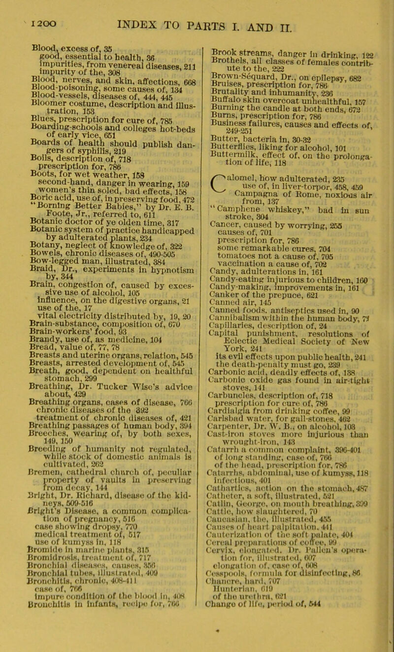 Blood, excess of, 35 good, essential to health, 30 impurities, from venereal diseases, 211 impurity of the, 308 Blood, nerves, and skin, affections, 068 Blood-poisoning, some causes of, 134 Blood-vessels, diseases of, 444, 445 Bloomer costume, description and illus- tration, 153 Blues, prescription for cure of, 785 Boarding-schools and colleges hot-beds of early vice, 651 Boards of health should publish dan- gers of syphilis, 219 Boils, description of, 718 prescription for, 786 Boots, for wet weather, 158 second-hand, danger in wearing, 159 women’s thin soled, bad effects, 158 Bone acid, use of, in preserving food, 472 Bornlng Better Babies,” by Dr. E. B. Foote, Jr., referred to, 611 Botanic doctor of ye olden time, 317 Botanic system of practice handicapped by adulterated plants, 234 Botany, neglect of knowledge of, 322 Bowels, chronic diseases of, 490-505 Bow-legged man, illustrated, 384 Braid, Dr., experiments in hypnotism by, 344 Brain, congestion of, caused by exces- sive use of alcohol, 105 Influence, on the digestive organs, 21 use of the, 17 vital electricity distributed by, 19, 20 Brain-substance, composition of, 670 Brain-workers’ food, 93 Brandy, use of, as medicine, 104 Bread, value of, 77, 78 Breasts and uterine organs, relation, 545 Breasts, arrested development of, 545 Breath, good, dependent on healthful stomach, 299 Breathing, Dr. Tucker Wise’s advice about, 429 Breathing organs, cases of disease, 766 chronic diseases of the 392 treatment of chronic diseases of, 421 Breathing passages of human body, 894 Breeches, wearing of, by both sexes, 149, 150 Breeding of humanity not regulated, while stock of domestic animals is cultivated, 262 Bremen, cathedral church of, peculiar property of vaults in preserving from decay. 14-1 Bright, Dr. Richard, disease of tho kid- neys. 509-516 Bright’s Disease, a common complica- tion of pregnancy, 516 case showing dropsy, 770 medical treatment of, 517 use of kumyss in, 118 Bromide in marine plants, 315 Bromidrosls, treatment of, 717 Bronchial diseases, causes, 356 Bronchial tubes, illustrated, 409 Bronchitis, chronic, 408-411 case of, 766 impure condition of the blood In, 408 Bronchitis in infants, recipe for, 766 Brook streams, danger in drinking, 122 Brothels, all classes of females contrib- ute to the, 222 Brown-Sequard, Dr., on epilepsy, 682 Bruises, prescription for, 786 Brutality and inhumanity, 236 Buffalo skin overcoat unhealthful, 157 Burning the candle at both ends, 672 Burns, prescription for, 786 Business failures, causes and effects of, 249-251 Butter, bacteria in, 30-32 Butterflies, liking for alcohol, 101 Buttermilk, effect of, on the prolonga- tion of life, 118 Calomel, how adulterated, 235 use of, in liver-torpor, 458, 459 Campagna of Rome, noxious air from, 137 “Camphene whiskey,” bad in sun stroke, 304 Cancer, caused by worrying, 255 causes of, 701 prescription for. 786 some remarkable cures, 704 tomatoes not a cause of, 705 vaccination a cause of, 702 Candy, adulterations in, 161 Candy-eating injurious to children, 100 Candy-making, improvements in, 161 Canker of the prepuce, 621 Canned air, 145 Cauned foods, antiseptics used in, 90 Cannibalism within the human body, 74 Capillaries, description of, 24 Capital punishment, resolutions of Eclectic Medical Society of New York, 241 its evil effects upon public health, 241 the death-penalty must go, 239 Carbonic acid, deadly effects of, 138 Carbonic oxide gas found in air-tight stoves, 141 Carbuncles, description of, 718 prescription for cure of, 786 Cardialgia from drinking coffee, 99 Carlsbad water, for gall-stones, 462 Carpenter, Dr. W. B., on alcohol, 103 Cast-iron stoves more injurious than wrought-iron, 143 Catarrh a common complaint, 890-401 of long standing, case of, 766 of the head, prescription for, 786 Catarrhs, abdominal, use of kumyss, 118 infectious, 401 Cathartics, action on the stomach, 4S7 Catheter, a soft, illustrated, 521 Catlin, George, on mouth breathing, 399 Cattle, how slaughtered, 70 Caucasian, the, illustrated, 455 Causes of heart palpitation. 441 Cauterization of the soft palate, 401 Cereal preparations of coffee, 99 Cervix, elongated. l)r. l’alleu's opera- tion for, illustrated, 607 elongation of, case of, 608 Cesspools, formula for disinfecting, 80 Chancre, hard, 707 Hunterian, 019 of tho urel lira, 621 Change of life, period of, 644