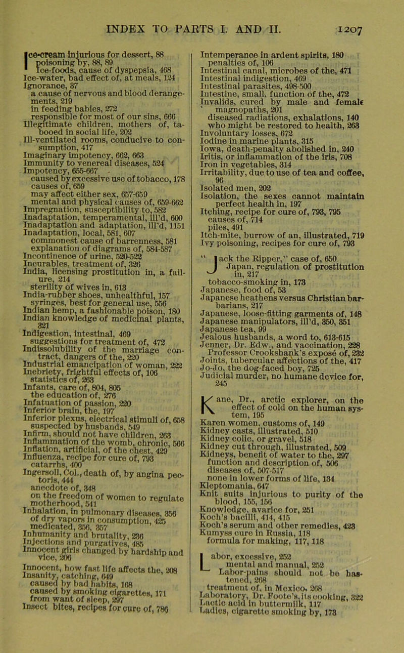 Ice-cream Injurious for dessert, 88 poisoning Dy, 88, 89 Ice-foods, cause of dyspepsia, 468 Ice-water, bad effect of, at meals, 124 Ignorance, 37 a cause of nervous and blood derange- ments, 219 in feeding babies, 272 responsible for most of our sins, 666 Illegitimate children, mothers of, ta- booed in social life, 202 Ill-ventilated rooms, conducive to con- sumption, 417 Imaginary impotency, 662, 663 Immunity to venereal diseases, 524 Impotency, 655-667 - caused by excessive use of tobacco, 178 causes of, 659 may affect either sex, 657-659 mental and physical causes of, 659-662 Impregnation, susceptibility to. 582 Inadaptation, temperamental, lll’d, 600 Inadaptation and adaptation, ill’d, 1151 Inadaptation, local, 581, 607 commonest cause of barrenness, 581 explanation of diagrams of, 584-587 Incontinence of urine, 520-522 Incurables, treatment of, 326 India, licensing prostitution in, a fail- ure; 214 sterility of wives In, 613 India-rubber shoes, unhealthful, 157 syringes, best for general use, 556 Indian hemp, a fashionable poison, 180 Indian knowledge of medicinal plants, 321 Indigestion, intestinal, 469 suggestions for treatment of, 472 Indissolubility of the marriage con- tract, dangers of the, 220 Industrial emancipation of woman, 222 Inebriety, frightful effects of, 106 statistics of, 263 Infants, care of, 804, 805 the education of, 276 Infatuation of passion, 220 Inferior brain, the, 197 Inferior plexus, electrical stimuli of, 658 suspected by husbands, 519 Infirm, should not have children, 263 Inflammation of the womb, chronic, 566 Inflation, artificial, of the chest, 429 Influenza, recipe for cure of, 793 catarrhs, 400 Ingersoll, Col.,death of, by angina pec- toris, 444 anecdote of, 348 on the freedom of women to regulate motherhood, 541 Inhalation, in pulmonary diseases, 356 of dry vapors in consumption, 425 medicated, 356, 357 Inhumanity and brutality, 236 Injections and purgatives, 485 Innocent girls changed by hardship aud vice, 206 Innocent, how fast life affects the, 208 Insanity, catching, 649 caused by bad liabits, 168 caused by smoking cigarettes, 171 from want of sleep, 297 Insect bites, recipes for cure of, 786 Intemperance in ardent spirits, 180 penalties of, 106 Intestinal canal, microbes of the, 471 Intestinal indigestion, 469 Intestinal parasites, 498-500 Intestine, small, function of the, 472 Invalids, cured by male and female ' magnopaths, 201 diseased radiations, exhalations, 140 who might be restored to health, 263 Involuntary losses, 672 Iodine in marine plants, 315 Iowa, death-penalty abolished in, 240 Iritis, or inflammation of the iris, 708 Iron in vegetables, 314 Irritability, due to use of tea and coffee, 96 Isolated men, 202 Isolation, the sexes cannot maintain perfect health in, 197 Itching, recipe for cure of, 793, 795 causes of, 714 piles, 491 Itch-mite, burrow of an, illustrated, 719 Ivy poisoning, recipes for cure of, 793 “ lack the Ripper,” case of, 650 I Japan, regulation of prostitution ^ in, 217 tobacco-smoking in, 173 Japauese, food of, 53 Japanese heathens versus Christian bar- barians, 217 Japanese, loose-fitting garments of, 148 Japanese manipulators, ill’d, 350, 351 Japanese tea, 99 Jealous husbands, a word to, 613-615 Jenner, Dr. Edw., and vaccination, 228 Professor Crookshank’s expose of, 232 Joints, tubercular affe'etions of the, 417 Jo-Jo, the dog-faced boy, 725 Judicial murder, no humane device for, Kane, Dr., arctic explorer, on the effect of cold on the human sys- tem, 195 Karen women, customs of, 149 Kidney casts, illustrated, 510 Kidney colic; or gravel, 518 Kidney cut through, illustrated, 509 Kidneys, benefit of water to the, 297 function and description of, 506 diseases of, 507-517 none in lower forms of life, 134 Kleptomania, 647 Knit suits injurious to purity of tho blood, 155,156 Knowledge, avarice for, 251 Koch’s bacilli, 414, 415 Koch’s serum and other remedies, 423 Kumyss cure in Russia, 118 formula for making, 117,118 Labor, oxcessive, 252 mental and manual, 252 Labor-pains should not be has- tened, 268 treatment of, in Mexico. 268 Laboratory, Dr. Foote’s, its cooking, 322 Lactic acid in buttermilk, 117 Ladles, cigarette smoking by, 173