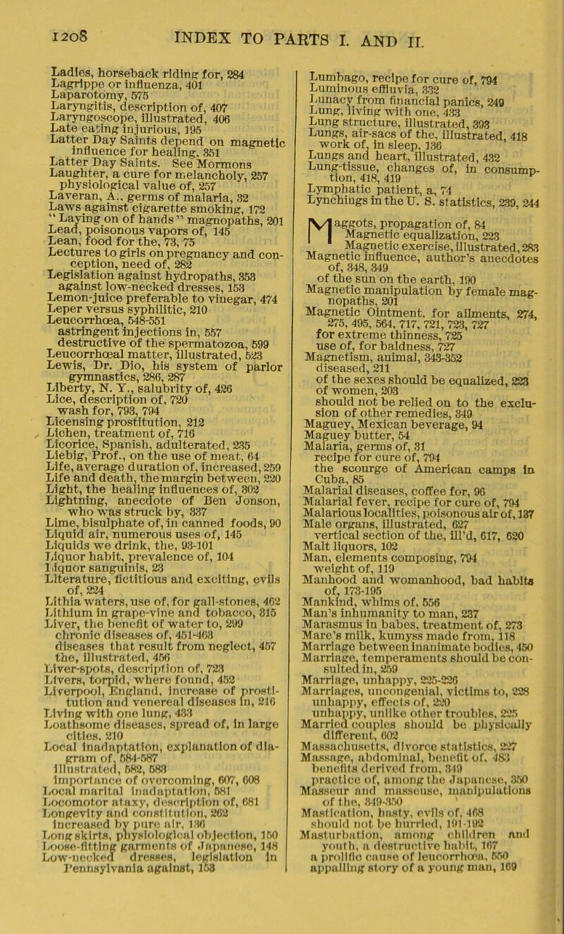 Ladles, horseback riding for, 284 Lagrippo or influenza, 401 Laparotomy, 575 Laryngitis, description of, 407 Laryngoscope, illustrated, 406 Late eating injurious, 195 Latter Day Saints depend on magnetic influence for healing. 351 Latter Day Saints. See Mormons Laughter, a cure for melancholy, 257 physiological value of, 257 Laveran, A., germs of malaria, 32 Laws against cigarette smoking, 172 “ Laying on of hands ” magnopaths, 201 Lead, poisonous vapors of, 145 Lean, food for the, 73, 75 Lectures to girls on pregnancy and con- ception, need of, 282 Legislation against hydropaths, 353 against low-necked dresses, 153 Lemon-juice preferable to vinegar, 474 Leper versus syphilitic, 210 Leucorrhoea, 548-551 astringent injections in, 557 destructive of the spermatozoa, 599 Leucorrhoeal matter, illustrated, 523 Lewis, Dr. Dio, his system of parlor gymnastics, 286, 287 Liberty, N. Y., salubrity of, 426 Lice, description of. 720 wash for, 793, 794 Licensing prostitution, 212 Lichen, treatment of, 716 Licorice, Spanish, adulterated, 235 Liebig, Prof., on the use of meat, 64 Life, average duration of, increased, 259 Life and death, the margin between, 220 Light, the healing influences of, 302 Lightning, anecdote of Ben Jonson, who was struck by, 337 Lime, bisulphate of, in canned foods, 90 Liquid air, numerous uses of, 145 Liquids we drink, the, 93-101 Liquor habit, prevalence of, 104 1 ,iquor sanguinis, 23 Literature,fictitious and exciting, evils of, 224 Lithia waters, use of, for gall-stones, 462 Lithium in grape-vine and tobacco, 815 Liver, the benefit of water to, 299 chronic diseases of, 451-403 diseases that result from neglect, 457 the, illustrated, 456 Liver-spots, description of, 723 Livers, torpid, where found, 452 Liverpool, Englund, increase of prosti- tution and venereal diseases in, 210 Living with one lung, 433 Loathsome diseases, spread of, in large cities. 210 Local inadaptation, explanation of dia- gram of. 584-587 illustrated, 682, 683 importance of overcoming, 607, 608 Local marital inadaptation, 581 Locomotor ataxy, description of, 681 Longevity and constitution, 262 increased by pure air, 136 Long skirts, physiological objection, 150 Loose-fitting garments of Japanese, 148 Low-necked dresses, legislation in Pennsylvania against, 158 Lumbago, recipe for cure of, 794 Luminous effluvia, 332 Lunacy from financial panics, 249 Lung, living with one, 433 Lung structure, illustrated, 393 Lungs, air-sacs of the, illustrated, 418 work of in sleep, 136 Lungs and heart, illustrated, 432 Lung-tissue, changes of, in consumD- tion, 418, 419 Lymphatic patient, a, 74 Lynchiugs in the U. S. statistics, 239, 244 Maggots, propagation of, 84 Magnetic equalization, 223 Magnetic exercise, illustrated, 233 Magnetic influence, author’s anecdotes of, 348, 349 of the sun on the earth, 190 Magnetic manipulation by female mag- nopaths, 201 Magnetic Ointment, for ailments, 274, 275, 495, 564, 717, 721, 723, 727 for extreme thinness, 725 use of, for baldness, 727 Magnetism, animal, 343-352 diseased, 211 of the sexes should be equalized, 223 of women, 203 should not be relied on to the exclu- sion of other remedies, 349 Maguey, Mexican beverage, 94 Maguey butter, 54 Malaria, germs of, 31 recipe for cure of, 794 the scourge of American camps in Cuba, 85 Malarial diseases, coffee for, 96 Malarial fever, recipe for euro of, 794 Malarious localities, poisonous air of, 137 Male organs, illustrated, 627 vertical section of the, ill’d, 617, 620 Malt liquors, 102 Man, elements composing, 794 weight of, 119 Manhood and womanhood, bad habits of, 173-195 Mankind, whims of. 556 Man’s inhumanity to man, 237 Marasmus in babes, treatment of, 273 Mare’s milk, kumyss made from, 118 Marriage between inanimate bodies, 450 Marriage, temperaments should bo con- sulted in, 259 Marriage, unhappy, 225-226 Marriages, uncongenial, victims to, 228 unhappy, effects of, 220 unhappy, unlike other troubles, 225 Married couples should bo physically different, 002 Massachusetts, divorce statistics, 227 Massage, abdominal, benefit of, 483 benefits derived from, 319 practice of, among the Japanese, 350 Masseur and masseuse, manipulations of the, 849-350 Mastication, hasty, evils of, 468 should not bo hurried, 191-192 Masturbation, among children and youth, a destructive habit, 167 a prollflo causo of leucorrhoea, 550 appalling story of a young man, 109