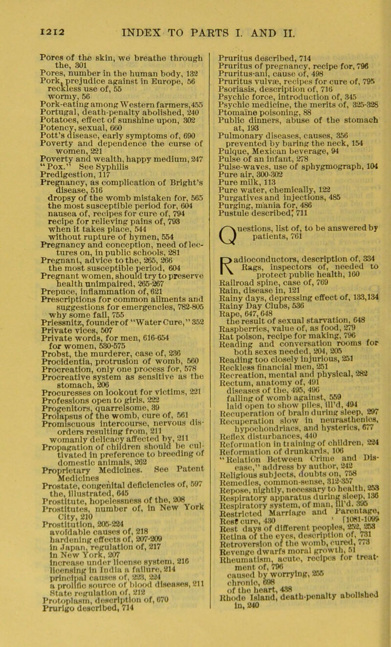 Pores of the skin, we breathe through the, 301 Pores, number in the human body, 132 Pork, prejudice against in Europe, 56 reckless use of, 55 wormy, 56 Pork-eating among Western farmers,455 Portugal, death-penalty abolished, 240 Potatoes, effect of sunshine upon, 302 Potency, sexual, 660 Pott’s disease, early symptoms of, 690 Poverty and dependence the curse of women, 221 Poverty and wealth, happy medium, 247 “Pox.” See Syphilis Predigestion, 117 Pregnancy, as complication of Bright’s disease, 516 dropsy of the womb mistaken for, 565 the most susceptible period for, 604 nausea of, recipes for cure of, 794 recipe for relieving pains of, 793 when it takes place, 544 without rupture of hymen, 554 Pregnancy and conception, need of lec- tures on, in public schools, 281 Pregnant, advice to the, 265, 266 the most susceptible period, 604 Pregnant women, should try to preserve health unimpaired, 265-267 Prepuce, inflammation of, 621 Prescriptions for common ailments and suggestions for emergencies, 782-805 why some fail, 755 Priessnitz, founderof “WaterCure,” 352 Private vices, 507 Private words, for men, 616-654 for women, 530-575 Probst, the murderer, case of, 236 Procidentia, protrusion of womb, 560 Procreation, only one process for, 578 Procreative system as sensitive as the stomach, 206 Procuresses on lookout for victims, 221 Professions open to girls. 222 Progenitors, quarrelsome, 39 Prolapsus of the womb, cure of, 561 Promiscuous intercourse, nervous dis- orders resulting from, 211 womanly dolicacy affected by, 211 Propagation of children should be cul- tivated in preference to breeding of domestic animals, 262 Proprietary Medicines. See Patent Medicines , Prostate, congenital deficiencies of, 5.6 the, illustrated, 645 Prostitute, hopelessness of the, 208 Prostitutes, number of, in New York City, 210 Prostitution, 205-224 avoidable causes of, 218 hardening effects of, 207-209 in Japan, regulation of, 217 in New York, 207 increase under license system, 216 licensing in India a failure, 214 principal causes of, 223, 221 a prolific source of blood diseases, 211 State regulation of, 212 Protoplasm, description of, 670 Prurigo described, 714 Pruritus described, 714 Pruritus of pregnancy, recipe for, 796 Pruritus-am, cause of, 498 Pruritus vulvas, recipes for cure of, 795 Psoriasis, description of, 716 Psychic force, introduction of, 345 Psychic medicine, the merits of, 325-328 Ptomaine poisoning, 88 Public dinners, abuse of the stomach at, 193 Pulmonary diseases, causes, 356 prevented by baring the neck, 154 Pulque, Mexican beverage, 94 Pulse of an infant, 278 Pulse-waves, use of sphygmograph, 104 Pure air, 300-302 Pure milk, 113 Pure water, chemically, 122 Purgatives and injections, 485 Purging, mania for, 486 Pustule described' 711 Questions, list of, to be answered by patients, 761 Radioconductors, description of, 334 Rags, inspectors of, needed to protect, public health, 160 Railroad spine, case of, 769 Rain, disease in, 121 Rainy days, depressing effect of, 133,134 Rainy Day Clubs, 536 Rape, 647, 648 the result of sexual starvation, 648 Raspberries, value of, as food, 279 Rat poison, recipe for making, 796 Reading and conversation rooms for both sexes needed, 204, 205 Reading too closely injurious, 251 Reckless financial men. 251 Recreation, mental and physical, 282 Rectum, anatomy of, 491 diseases of the, 495, 496 falling of womb against, 559 laid open to show piles, fil'd, 494 Recuperation of brain during sleep, 297 Recuperation slow in neurasthenics, hypochondriacs, and hysterics, 677 Reflex disturbances, 440 Reformation in tiainlngof children, 224 Reformation of drunkards, 106 “Relation Between Crime and Dis- ease,’’ address by author, 242 Religious subjects, doubts on, 758 Remedies, common-sense, 312-357 Repose, nightly, necessary to health, 253 Respiratory apparatus during sleep, 130 Respiratory system, of man, ill d. 395 Restricted Marriage and Parentage, Resf cure, 430 ' i 1081-109> Rest days of different peoples, 252, 258 Retina of the eyes, description of, 731 Retroversion of the womb, cured, 773 Revenge dwarfs moral growth, 51 Rheumatism, acute, recipes for treat- ment of, 790 causod by worrying, 255 chronlo, 698 of the heart, 438 „ , , Rhode Island, death-penalty abollsheJ in, 240