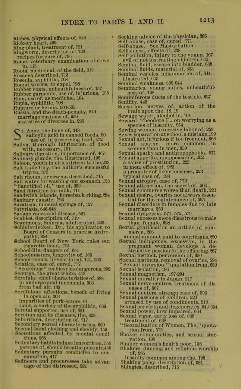 Riches, physical effects of, 248 Rickety neart, 439 Ring-plant, treatment of, 721 Ringworm, description of, 720 recipes for cure of, 796 Rome, veterinary examination of cows in,115 ,, Roots, medicinal, of the field, 319 Rosacea described, 713 Roseola, syphilitic, 708 Round worms, to expel, 798 Rubber coats, unheathfulness of, 157 Rubber garments, use of, injurious, 155 Rum, use of. as medicine, 104 Rupia, syphilitic, 708 - Rupture or hernia, 500-505 Russia, and the death-penalty, 240 marriage customs of, 959 statistics of divorces in, 225 St. Anne, the bone of, 348 Salicylic acid in canned foods, 90 use of, in preserving food, 472 Saliva, thorough lubrication of food with, necessary, 191 Salivary digestion, importance of, 467 Salivary glands, the, illustrated, 192 Saloon, youth in cities driven to the,203 Sait Lake City, the author’s successful trip to, 373 Salt rheum, or eczema described, 715 Salt water for washing out stomach, 123 M8anctified oil,” use of, 352 Sand filtration for milk, 111 Sandwich Islands, horseback riding,284 Sanitary caustic, 723 Saratoga, mineral springs of, 127 Satyriasis, 646-648 Savage races and disease, 531 Scabies, description of, 719 Scammony, Smyrna, adulterated, 235 Schleferdecker, Dr., his application to Board of Censors to practise hydro- pathy, 354 School Board of Row York rules out cigarette fiend, 172 School-life, dangers of, 651 Schoolmasters, longevity of, 166 School-rooms, Ill-ventilated, 141, 260 Sciatica, case of, cured, 777 “ Scorching ” on bicycles dangerous, 292 Scourge, the great white, 413 Scrofula, chief characteristics of, 688 in underground tenements, 303 from bad air, 139 Scrofulous affections, bcnofit of living in open air, 303 impurities of pork-eaters, 61 taint, a variety of the syphilitic, 089 Scrotal supporter, use of, 631 Scrotum and its diseases, the, 025 Seborrhoea, description of, 717 Secondary sexual characteristics, 060 Second-hand clothing and shoddy, 159 Secretions affected by mental condi- tions, 286 Sedentary habits induce leucorrhoca, 550 persons of,should breathe pure alr.450 Sedentary pursuits conducive to con- sumption, 417 Seducers and procuresses take advan- tage of the distressed, 221 Seeking advice of the physician, 386 Self-abuse, case of, cured, 771 Self-abuse. See Masturbation Selfishness, effects of, 238 Self-pollution, injury to the young, 167 evil of not instructing children, 642 Seminal fluid, escape into bladder, 638 Seminal fluids, material of, 633 Seminal vesicles, inflammation of, 644 illustrated, 645 Seminal weakness, 632-644 Seminaries, young ladies, unheathful- ness of, 198 Seminiferous ducts of the testicle, 627 Senility, 445 Sensation, nerves of. action of the brain upon the, 18,19 Sewage water, alcohol in, 101 Seward, Theodore F., on worrying as a species of insanity, 254 Sewring-women, excessive labor of, 253 Sexes,separation at school a mistake,199 Sexual act, injurious if too frequent, 666 Sexual apathy, more common in women than in men, 659 Sexual apathy and anthropophobia, 571 Sexual appetite, unappeasable, 202 a cause of prostitution, 223 in men, effect of, 223 a promoter of licentiousness, 223 typical case of, 198 Sexual atrophy, case of, 772 Sexual attraction, the secret of, 204 Sexual commerce worse than death, 221 Sexual desire, ovaries not always essen- tial for the maintenance of, 595 Sexual disorders in females due to late marriages, 350 Sexual dyspepsia, 571, 572, 579 Sexual excesses more disastrous to male than femalel 628 Sexual gratification an article of com- merce, 206 annual amount paid to courtesans,220 Sexual indulgence, excessive, in the pregnant woman develops a de- structive passion in the offspring,267 Sexual instinct, perversion of, 650 Sexual instincts, removal of ovaries, 594 “ Sexual inversion,” quotation from, 650 Sexual isolation, 196 Sexual magnetism, 197-204 Sexual morality In Japan, 217 Sexual nerve-centres, treatment of dis- eases of, 667 Sexual neuters, strango case of, 596 Sexual passions of children, 221 aroused by use of condiments, 218 Sexual perverts and degenerates, 649-054 Sexual power, how impaired, 664 Sexual vigor, early loss of, 038 treatment of, 638 “ Soxualization of Women, The,” quota- tion from. 575 Shaker communities, and sexual star- vation, 198 Shaker women’s health poor, 198 Shakers, dancing and religious worship of, 285 insanity common among the, 198 Shaking palsy, description of, 081 Shingles, described, 715