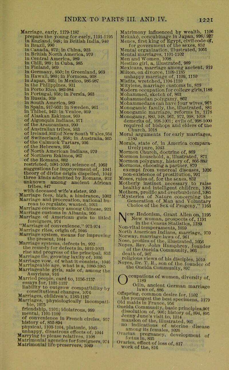 Marriage, early, 1179-1187 prepare the young for early, 1191-1195 In England, 948; in British India, 940 in Brazil, 990 ; in Canada, 972; in China, 923 in British North America, 970 in Central America, 989 in Chili, 989; in Cuba, 985 in Finland, 989 in Germany, 950; in Greenland, 909 in Hawaii, 980; in Formosa, 938 in Japan, 925; in Mexico, 986-9S7 in the Philippines, 931 in Porto Rico, 982-984 in Portugal, 958;-in Persia, 963 in Russia, 959 in South America, 989 in Spain, 917-952: in Sweden, 961 in Thibet, 942: in Venice, 959 of Alaskan Eskimos, 969 of Algonquin Indians, 971 of the Araucanians, 990 of Australian tribes, 933 of Ireland.952;of New South Wales,934 of Switzerland, 958; in Australia, 935 of the Calmuck Tartars, 936 of the Hebrews, 956 of North American Indians, 970 of Northern Eskimos, 967 of the Romans, 882 restricted, 1081-1099; science of, 1062 suggestions for Improvement of, 1041 theory of divine origin dispelled, 1042 three kinds admitted by Romans, 912 unknown among ancient African tribes, 847 with deceased wife’s sister, 950 Marriage fees, high, a hindrance, 1082 Marriage and procreation, national bu- reau to regulate, wanted, 1021 Marriage ceremony among Chinese, 923 Marriage customs in Albania, 966 Marriage of American girls to titled foreigners, 974 “Marriage of convenience.” 973-974 Marriage rites, origin of, 1046 Marriage system, means for improving the present, 1044 Marriage systems, defects in, 992 the remedy for defects in, 1012-1023 rise and progress of the principal, 853 Marriage tie, growing laxity of, 1036 Marriage vow, of what It consists, 1046 Marriageable age, what Is a, 1080-1085 Marriageable girls, sale of, among the Assyrians. 916 Married people, card to, 1156-1157 essays for, 1121-1157 liability to outgrow compatibility by constitutional changes, 1076 Marriages, children’s, 1183-1187 Marriages, physiologically incompati- ble, 1075 friendship, 1101; idolatrous, 999 mental, 1101-1102 of convenience In French circles, 957 history of, 852-894 physical, 1103-1104, platonic, 1015 unhappy, disastrous effects of, 1044 Marrying to please relatives, 1108 Matrimonial agencies for foreigners 974 Matrimonial life-preservers, 1049 ’ Matrimony influenced by wealth, 1106 Mekake, concubinage in Japan, 926, 927 Menes, first king of Egypt, civil code of, for government of the sexes, 852 Mental organization, illustrated, 1051 Mental marriages, 1101-1102 Men and Women, 1098 Mestizo girl, a, illustrated, 989 Mexicans, marriage among ancient, 919 Milton, on divorce, 1109-1185 unhappy marriage of, 1109,1110 Misfits, wretched, 1104-1110 Mitylene, marriage customs in, 819 Modern occupation for college girls,1188 Mohammed, sketch of, 863 Mohammedan polygamy, 862 Mohammedans can have four wives, 963 Monogamic family, the, illustrated, 881 Monogamic marriage, reforms in, 1178 Monogamy, 880, 948,' 961, 972, 998, 1018 demerits of, 998-1001; evils of, 998-1000 required of bishops and elders of the Church, 1018 Moral arguments for early marriages, 1180 Morals, state of, in America compara- tively pure, 1043 Mormon Church, doctrine of, 869 Mormon household, a, illustrated, 871 Mormon polygamy, history of, 866-880 Mormons, choosing a partner, 870 exempt from venereal diseases, 1026 non-existence of prostitution, 991 Moses, rules of, for the sexes, 852 Motherly instinct necessary to raise healthy and intelligent children, 1085 Mothers, prolific and overburdened,1085 “Mysteries of Nature concerning the Generation of Man and Voluntary Choice of the Sex of Progeny,” 1163 New Hedonism, Grant Allen on, 1195 New woman, prospects of, 1191 in the Census Statistics, 1189 Non-vit.al temperaments, 1059 North American Indians, marriage, 970 Norway, marriage laws of, 961 Nose, profiles of the, illustrated, 1056 Noyes, Rev. John Humphrey, founder of the Oneida Community, 903 death of, 907 religious views of his disciples, 1010 Noye.s, Dr. T. R., son of the founder of the Oneida Community, 897 / ] |]^|0 ui women, uivorsity of, Odin, ancient German marriage laws of, 886 Offspring, common desire for, 1102 the youngest the best specimens, 1179 Old maids in France, 956 Oneida Community, basic principles,901 dissolution of, 906; history of, 891 895 Jenny Juno’s visit to, 1014 mansion of the, illustrated, 901 no Indications of uterine disease among Its females, 1026 '^ove*0Praout of Ovaries, offoot of loss of, 817 work of the, 810