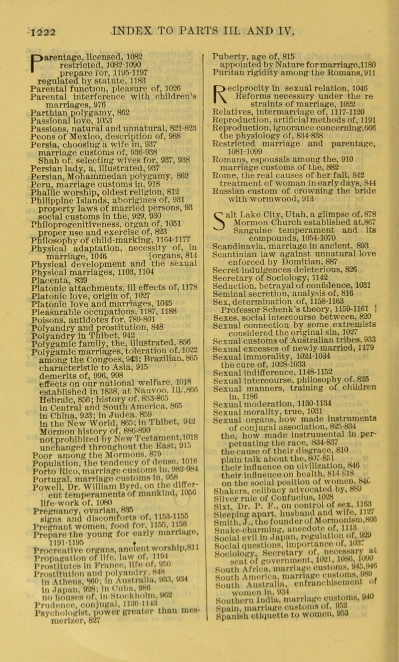 Parentage, licensed, 10S2 restricted, 1082-1090 prepare ior, 1195-1197 regulated by statute, 1183 Parental function, pleasure of, 1026 Parental interference with children’s marriages, 976 Parthian polygamy, 862 Passional love, 1053 Passions, natural and unnatural, 821-823 Peons of Mexico, description of, 988 Persia, choosing a wife in, 937 marriage customs of, 936-938 Shah of, selecting wives for, 937, 938 Persian lady, a, illustrated, 937 Persian, Mohammedan polygamy, 862 Peru, marriage customs in, 918 Phallic worship, oldest religion, 812 Philippine Islands, aborigines of, 931 property laws of married persons, 93 social customs in the, 929, 930 Philoprogenitiveness, organ of, 1051 proper use and exercise of, 823 Philosophy of child-marking, 1164-1177 Physical adaptation, necessity of, in marriage, 1046 [organs, 814 Physical development and the sexual Physical marriages, 1103,1104 Placenta, 839 Platonic attachments, ill effects of, 1178 Platonic love, origin oft 1027 Platonic love and marriages, 1045 Pleasurable occupations, 1187,1188 Poisons, antidotes for, 789-801 Polyandry and prostitution, 848 Polyandry in Thibet, 942 Polygamic family, the, illustrated, 856 Polygamic marriages, toleration of, 1022 among the C'ongoes, 943; Brazilian, 865 characteristic to Asia, 915 demerits of, 996, 998 effects on our national welfare, 1018 established in 1838, ut Nauvoo, 111.,866 Hebraic, 856; history of, 853-865 in Central and South America, 865 in China, 923; in Judea. 859 in the New World, 865; in Thibet, 912 Mormon history of, 886-890 not prohibited by New Testament,1018 unchanged throughout the East, 91.) Poor among the Mormons, 879 Population, the tendency of dense, 1016 Porto Rico, marriage customs in, 982-984 Portugal, marriage customs in, 958 Powell, Dr. William Byrd, on the differ- ent temperaments of mankind, IOjO life-work of, 1080 Pregnancy, ovarian, 835 signs and discomforts of, 1153-1155 Pregnant women, food for, 1155, ll.w Prepare the young for early marriage, 1191-1195 . . . U1. Procreative organs, ancient worship,an Propagation of life, law of, 1194 Prostitutes In France, life of, SUi Prostitution and polyandry, 818 in Athens, 860; in Australia, 983, 034 In Japan, 928; In Cuba, 980 no houses of, in Stockholm, 9(>2 Prudence, conjugal, 1186-1148 Psychologist, power greater thun mes- merize!', 827 Puberty, age of, 815 appointed by Nature for marriage, 1180 Puritan rigidity among the Romans, 911 Reciprocity in sexual relation, 1046 Reforms necessary under the re straints of marriage, 1022 Relatives, intermarriage of, 1117-1120 Reproduction, artificial methods of, 1191 Reproduction, ignorance concerning.666 the physiology of, 834-838 Restricted marriage and parentage, 1081-1099 Romans, espousals among the, 910 marriage customs of the, 882 Rome, the real causes of her fall, 842 treatment of woman in early days, 844 Russian custom of crowning the bride with wormwood, 913 Salt Lake City, Utah, a glimpse of. 878 Mormon Church established at,867 Sanguine temperament and its compounds, 1054-1070 Scandinavia, marriage in ancient, 893 Scantinian law against unnatural love enforced by Domitian, 887 Secret indulgences deleterious, 826 Secretary of Sociology, 1142 Seduction, betrayal of confidence, 1031 Seminal secretion, analysis of, 816 Sex, determination of, 1158-1163 Professor Schenk’s theory, 1159-1161 | Sexes, social intercourse between, 820 Sexual connection by some extremists considered the original sin, 1027 Sexual customs of Australian tribes, 933 Sexual excesses of newly married, 1179 Sexual immorality, 1024-1034 the cure of, 1028-1031 Sexual indifference, 1148-1152 Sexual intercourse, philosophy of. 825 Sexual manners, training of children in, 1186 Sexual moderation, 1130-1134 Sexual morality, true, 1031 Sexual organs, how made instruments of conjugal association, 825-834 the, how made instrumental in per- petuating the race, 834-837 the cause of their disgrace, 810 plain talk about the, 807-851 their influence on civilization, 846 their influence on heullh, 814-818 on the social position of women, 84c Shakers, celibacy advocated by, 889 Silver rule of Confucius, 1028 Sixt, Dr. P. F., on control of sex, 1163 Sleeping apart, husband and wife, iu< Smith, J., the founder of Mormonism.SOG Snake-charming, anecdote of, 1113 Social evil in Japan, regulation of, 929 Social questions, importance of, 1037 Sociology, Secretary of,, scat of government, 1021, 1086, 1090 South Africa, marriage customs, 94j,946 South America, marriage customs, 989 South Australia, enfranchisement or women In, 93-1 ain Southern India, marriage customs, 940 Spain, marriage customs of, v->~ Spanlsh etiquette to women, U.>3