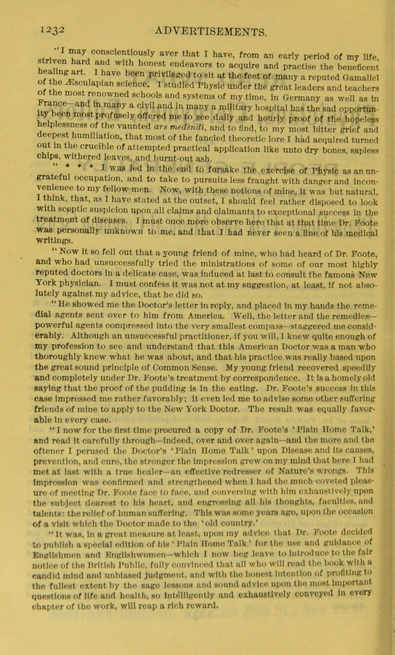 X may conscientiously aver that I have, from an early period of my life striven hard and with honest endeavors to acquire and practise the beneficent ^ * , 1 haVe b6en privi,effed to slt at the feet of many a reputed Gamaliel of the ^sculapian science. I studied Physic under the great leaders and teachers of the most renowned schools and systems of my time, in Germany as well as in ranee and in many a civil and in many a military hospital has the sad opportun- ity been most profusely offered me to see daily and hourly proof of the hopeless eiplessness of the vaunted are medendi, and to find, to my most bitter grief and deepest humiliation, that most of the fancied theoretic lore X had acquired turned out in the crucible of attempted practical application like unto dry bones, sapless chips, withered leaves, and burnt-out ash. I was led in the end to forsake the exercise of Physic as an un- grateful occupation, and to take to pursuits less fraught with danger and incon- venience to my fellow-men. Now, with these notions of mine, it was but natural, I think, that, as I have stated at the outset, I should feel rather disposed to look with sceptic suspicion upon all claims and claimants to exceptional success in the treatment of diseases. I must once more observe here that at that time Dr. Foote was personally unknown to me, and that I had never seen a line of his medical writings. “ Now it so fell out that a young friend of mine, who had heard of Dr. Foote, and who had unsuccessfully tried the ministrations of some of our most highly reputed doctors in a delicate case, was induced at last to consult the famous New York physician. I must confess it was not at my suggestion, at least, if not abso- lutely against my advice, that he did so. “ He showed me the Doctor’s letter in reply, and placed in my hands the reme- dial agents sent over to him from America. Well, the letter and the remedies— powerful agents compressed into the very smallest compass—staggered me consid- erably. Although an unsuccessful practitioner, if you will, I know quite enough of my profession to see and understand that this American Doctor was a man who thoroughly knew what he was about, and that his practico was really based upon the great sound principle of Common Sense. My young friend recovered speedily and completely under Dr. Foote’s treatment by correspondence. It is a homely old saying that the proof of the pudding is in the eating. Dr. Footo’s success in this case Impressed me rather favorably; it even led mo to advise some other suffering friends of mine to apply to the New York Doctor. The result was equally favor- able in every case. “I now for the first time procured a copy of Dr. Foote’s ‘Plain Home Talk,’ and read it carefully through—indeed, over and over again—aud the more and tho oftener I perused tho Doctor’s * Plain Home Talk ’ upon Disease and its causes, prevention, and cure, tho stronger the impression grew on my mind that here 1 had met at last, with a true healer—an effective redresser of Nature’s wrongs. This impression was confirmed and strengthened when 1 had the much-coveted pleas- ure of meeting Dr. Foote face to face, and conversing with him exhaustively upon the subject dearest to his heart, and engrossing all his thoughts, faculties, and talents: the relief of human suffering. This was some years ago, uix)n the occasion of a visit which tho Doctor made to tho ‘old country.’ *‘ It was, In a great measure at least, upon my advice that Dr. Foote decided to publish a special edition of his ‘ Plain Homo Talk ’ for tho use and guidance of Englishmen and Englishwomen—which I now beg leave to introduce to the fair notice of tho British Public, fully convinced that all who will read the book with a candid mind and unbiased judgment, and with the honest intention of profiting to tho fullest extent by tho sago lessons and sound advice upon tho most important questions of life and health, so intelligently und exhaustively conveyed in ovory chapter of the work, will reap a rich reward.